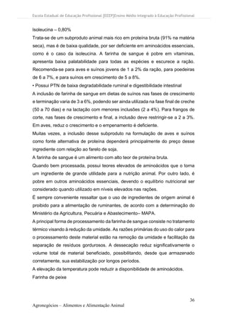 Escola Estadual de Educação Profissional [EEEP]Ensino Médio Integrado à Educação Profissional
36
Agronegócios – Alimentos e Alimentação Animal
Isoleucina – 0,80%
Trata-se de um subproduto animal mais rico em proteína bruta (91% na matéria
seca), mas é de baixa qualidade, por ser deficiente em aminoácidos essenciais,
como é o caso da isoleucina. A farinha de sangue é pobre em vitaminas,
apresenta baixa palatabilidade para todas as espécies e escurece a ração.
Recomenda-se para aves e suínos jovens de 1 a 2% da ração, para poedeiras
de 6 a 7%, e para suínos em crescimento de 5 a 8%.
• Possui PTN de baixa degradabilidade ruminal e digestibilidade intestinal
A inclusão de farinha de sangue em dietas de suínos nas fases de crescimento
e terminação varia de 3 a 6%, podendo ser ainda utilizada na fase final de creche
(50 a 70 dias) e na lactação com menores inclusões (2 a 4%). Para frangos de
corte, nas fases de crescimento e final, a inclusão deve restringir-se a 2 a 3%.
Em aves, reduz o crescimento e o empenamento é deficiente.
Muitas vezes, a inclusão desse subproduto na formulação de aves e suínos
como fonte alternativa de proteína dependerá principalmente do preço desse
ingrediente com relação ao farelo de soja.
A farinha de sangue é um alimento com alto teor de proteína bruta.
Quando bem processada, possui teores elevados de aminoácidos que o torna
um ingrediente de grande utilidade para a nutrição animal. Por outro lado, é
pobre em outros aminoácidos essenciais, devendo o equilíbrio nutricional ser
considerado quando utilizado em níveis elevados nas rações.
É sempre conveniente ressaltar que o uso de ingredientes de origem animal é
proibido para a alimentação de ruminantes, de acordo com a determinação do
Ministério da Agricultura, Pecuária e Abastecimento– MAPA.
A principal forma de processamento da farinha de sangue consiste no tratamento
térmico visando à redução da umidade. As razões primárias do uso do calor para
o processamento deste material estão na remoção da umidade e facilitação da
separação de resíduos gordurosos. A dessecação reduz significativamente o
volume total de material beneficiado, possibilitando, desde que armazenado
corretamente, sua estabilização por longos períodos.
A elevação da temperatura pode reduzir a disponibilidade de aminoácidos.
Farinha de peixe
 