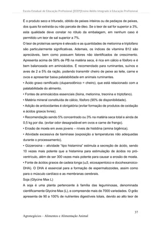 Escola Estadual de Educação Profissional [EEEP]Ensino Médio Integrado à Educação Profissional
37
Agronegócios – Alimentos e Alimentação Animal
É o produto seco e triturado, obtido de peixes inteiros ou de pedaços de peixes,
dos quais foi extraída ou não parcela de óleo. Se o teor de sal for superior a 3%,
esta qualidade deve constar no rótulo da embalagem, em nenhum caso é
permitido um teor de sal superior a 7%.
O teor de proteínas sempre é elevado e as quantidades de metionina e triptofano
são particularmente significativas. Ademais, os índices de vitamina B12 são
apreciáveis, bem como possuem fatores não identificados de crescimento.
Apresenta acima de 58% de PB na matéria seca, é rica em cálcio e fósforo e é
bem balanceada em aminoácidos. É recomendado para ruminantes, suínos e
aves de 2 a 5% da ração, podendo transmitir cheiro de peixe ao leite, carne e
ovos e apresentar baixa palatabilidade em animais ruminantes.
• Ácido graxo ramificado (clupanodônico = cheiro), que está relacionado com a
palatabilidade do alimento.
• Fontes de aminoácidos essenciais (lisina, metionina, treonina e triptofano).
• Matéria mineral constituída de cálcio, fósforo (90% de disponibilidade).
• Adição de antioxidantes é obrigatória (evitar formação de produtos de oxidação
e ácidos graxos livres).
• Recomendação sendo 5% concentrado ou 3% na matéria seca total e ainda de
0,5 kg por dia. (evitar odor desagradável em ovos e carne de frango).
• Erosão de moela em aves jovens – níveis de histidina (amina bigênica).
• Atividade excessiva de tiaminase (exposição a temperaturas não adequadas
durante o processamento).
• Gizzerosina – atividade “tipo histamina” estimula a secreção de ácido, sendo
10 vezes mais potente que a histamina para estimulação de ácidos no pró-
ventrículo, além de ser 300 vezes mais potente para causar a erosão de moela.
• Fonte de ácidos graxos de cadeia longa (ω3, eicosapentoico e docohexanoico-
DHA). O DHA é essencial para a formação de espermatozoides, assim como
para o músculo cardíaco e as membranas cerebrais.
Soja (Glycine Max L)
A soja é uma planta pertencente à família das leguminosas, denominada
cientificamente Glycine Max (L), e compreende mais de 7000 variedades. O grão
apresenta de 90 a 100% de nutrientes digestíveis totais, devido ao alto teor de
 