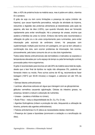 Escola Estadual de Educação Profissional [EEEP]Ensino Médio Integrado à Educação Profissional
38
Agronegócios – Alimentos e Alimentação Animal
óleo, e 42% de proteína bruta na matéria seca, mas é pobre em cálcio, vitamina
D e caroteno.
O grão de soja cru tem como limitações a presença de sojina (inibidor de
tripsina), que causa hipertrofia pancreática, redução da atividade da tripisina,
reduzindo a digestão das proteínas alimentares já desdobradas pela ação da
pepsina, alto teor de óleo (>20%), que quando triturado deve ser fornecido
rapidamente para evitar rancificação. Há a presença de urease, enzima que
acelera a hidrólise da ureia no rúmen. Embora não tenha sido recomendada a
utilização do grão cru e da ureia conjuntamente para ruminantes, para evitar
intoxicação pelo acúmulo de amôniano rúmen, há pesquisas com
suplementação múltipla para bovinos em pastagens, em que se tem utilizado a
combinação dos dois, sem ocorrer problemas de intoxicação. Isto ocorreu,
provavelmente, pelo baixo consumo de um ou dos dois ingredientes.
Todos estes fatores antinutricionais são termolábeis e inativados se expostos a
temperaturas elevadas por curto espaço de tempo ou pela fermentação ruminal,
provocada pelos micro-organismos.
O grão é recomendado para bovinos em até 20% da matéria seca total da ração,
desde que o teor final de lipídios na ração não ultrapasse 5%, podendo ser
fornecido inteiro ou moído. Para suínos acima de 45 kg, recomenda-se fazer
tostagem (100°C por 30-45 minutos) e moagem, e adicionar em até 10% da
ração.
• Demais fatores antinutricionais
• Lectinas: albuminas solúveis em água que interagem com as glicoproteínas
glóbulos vermelhos causando aglutinação. Células do intestino grosso, na
presença, tendem a reduzir a absorção de nutrientes.
• Urease – (acelera a hidrólise no rúmen).
• Ácido Fítico – reduz a disponibilidade de Zn, Cu, Fe, Cr etc.
• Agentes Goitrogênios (inibem a produção de iodo, bloqueando a utilização de
tiroxina, portanto são agentes antitroidianos).
• Fatores antivitaminas A e E (eleva as necessidades destas vitaminas).
• Presença de Lípase e lipoxidase (promovem a oxidação e a rancificação do
óleo).
 