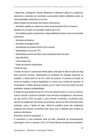 Escola Estadual de Educação Profissional [EEEP]Ensino Médio Integrado à Educação Profissional
39
Agronegócios – Alimentos e Alimentação Animal
• Saponinas, estrógenos, fatores flatulentos e alergenos (glicina e conglicina),
reduzindo a absorção de nutrientes e provocando efeitos deletérios sobre as
microvilosidades intestinais em suínos.
Determinação da inativação dos fatores antinutritivos
Atividade ureática ou índice de urease (recomendado 0,20 no máximo).
Variação do pH (grão cru aticidade ureática de 2-2,5).
Termolábeis (pode comprometer a disponibilidade da lisina e dos aminoácidos
sulfurosos).
Atividade antitripsina.
Atividade hemoaglutinante.
Solubilidade da proteína KOH 0,2% e borato.
Solubilidade mínima de 77%.
Solubilidade próxima de 90% indica subaquecimento do grão.
Ideal (80-85%).
Lisina disponível.
Índice de proteína dispersável.
Farelo de soja
O farelo de soja é o subproduto obtido após a extração do óleo do grão da soja
para consumo humano. Dependendo do processo de extração (solvente ou
expeller), o farelo pode ter de 44 a 48% de proteína. A proteína do farelo na
forma de expeller é menos degradável no rúmen que é obtida de solvente. É
considerado o melhor alimento proteico, por ter altos níveis de proteína de boa
qualidade, energia e palatabilidade.
O farelo de soja apresenta de 45 a 51% de proteína bruta e é rico em tiamina,
colina e niacina, e pobre em caroteno. Para animais monogástricos, recomenda-
se usar de 20 a 30% da ração e, para animais ruminantes, o suficiente para
atender às exigências nutricionais de proteínas. Devido ao alto custo das fontes
proteicas, como o farelo de soja, utiliza-se substituir parte das exigências
proteicas dos animais ruminantes pela ureia, que é utilizada para síntese de
proteína microbiana.
Amendoim (Arachis hypogaea L.)
O amendoim é uma excelente fonte de óleo, resultante do processamento
(prensagem a frio e a quente), 216 a 317 kg de óleo por tonelada de amendoim.
 