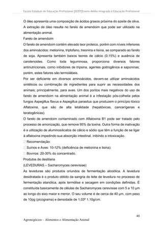 Escola Estadual de Educação Profissional [EEEP]Ensino Médio Integrado à Educação Profissional
40
Agronegócios – Alimentos e Alimentação Animal
O óleo apresenta uma composição de ácidos graxos próxima do azeite de oliva.
A extração de óleo resulta no farelo de amendoim que pode ser utilizado na
alimentação animal.
Farelo de amendoim
O farelo de amendoim contém elevado teor proteico, porém com níveis inferiores
dos aminoácidos: metionina, triptofano, treonina e lisina, se comparado ao farelo
de soja. Apresenta também baixos teores de cálcio (0,15%) e ausência de
carotenoides. Como toda leguminosa, proporciona diversos fatores
antinutricionais, como inibidores de tripsina, agentes goitrogênios e saponinas;
porém, estes fatores são termolábeis.
Por ser deficiente em diversos aminoácidos, devem-se utilizar aminoácidos
sintéticos ou combinação de ingredientes para suprir as necessidades dos
animais; principalmente, para aves. Um dos pontos mais negativos do uso de
farelo de amendoim na alimentação animal é a infestação pós-colheita pelos
fungos Aspegillus flavus e Aspegillus parasitus que produzem o princípio tóxico
Aflatoxina, que são de alta letalidade (hepatóxicas, cancerígenas e
teratogênicas).
O farelo de amendoim contaminado com Aflatoxina B1 pode ser tratado pelo
processo de amonização, que remove 95% da toxina. Outra forma de inativação
é a utilização de aluminosilicatos de cálcio e sódio que têm a função de se ligar
à aflatoxina impedindo sua absorção intestinal, inibindo a intoxicação.
Recomendação:
Suínos e Aves: 10-12% (deficiência de metionina e lisina).
Bovinos: 20-30% do concentrado.
Produtos de destilaria
(LEVEDURAS – Sacharomyces cerevisiae)
As leveduras são produtos oriundos de fermentação alcoólica. A levedura
desidratada é o produto obtido da sangria do leite de levedura no processo de
fermentação etanólica, após termólise e secagem em condições definidas. É
constituída basicamente de células de Sacharomyces cerevisiae com 5 a 10 μm
ao longo do eixo maior e menor. O seu volume é de cerca de 40 μm, com peso
de 10pg (picograma) e densidade de 1,03ª 1,10g/cm.
 