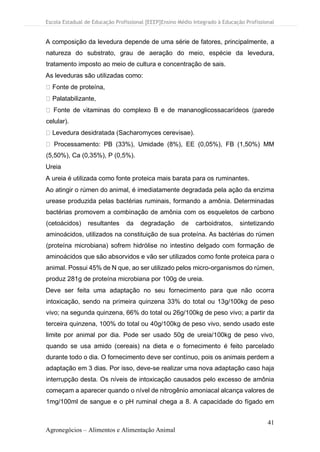 Escola Estadual de Educação Profissional [EEEP]Ensino Médio Integrado à Educação Profissional
41
Agronegócios – Alimentos e Alimentação Animal
A composição da levedura depende de uma série de fatores, principalmente, a
natureza do substrato, grau de aeração do meio, espécie da levedura,
tratamento imposto ao meio de cultura e concentração de sais.
As leveduras são utilizadas como:
Fonte de proteína,
Palatabilizante,
Fonte de vitaminas do complexo B e de mananoglicossacarídeos (parede
celular).
Levedura desidratada (Sacharomyces cerevisae).
Processamento: PB (33%), Umidade (8%), EE (0,05%), FB (1,50%) MM
(5,50%), Ca (0,35%), P (0,5%).
Ureia
A ureia é utilizada como fonte proteica mais barata para os ruminantes.
Ao atingir o rúmen do animal, é imediatamente degradada pela ação da enzima
urease produzida pelas bactérias ruminais, formando a amônia. Determinadas
bactérias promovem a combinação de amônia com os esqueletos de carbono
(cetoácidos) resultantes da degradação de carboidratos, sintetizando
aminoácidos, utilizados na constituição de sua proteína. As bactérias do rúmen
(proteína microbiana) sofrem hidrólise no intestino delgado com formação de
aminoácidos que são absorvidos e vão ser utilizados como fonte proteica para o
animal. Possui 45% de N que, ao ser utilizado pelos micro-organismos do rúmen,
produz 281g de proteína microbiana por 100g de ureia.
Deve ser feita uma adaptação no seu fornecimento para que não ocorra
intoxicação, sendo na primeira quinzena 33% do total ou 13g/100kg de peso
vivo; na segunda quinzena, 66% do total ou 26g/100kg de peso vivo; a partir da
terceira quinzena, 100% do total ou 40g/100kg de peso vivo, sendo usado este
limite por animal por dia. Pode ser usado 50g de ureia/100kg de peso vivo,
quando se usa amido (cereais) na dieta e o fornecimento é feito parcelado
durante todo o dia. O fornecimento deve ser contínuo, pois os animais perdem a
adaptação em 3 dias. Por isso, deve-se realizar uma nova adaptação caso haja
interrupção desta. Os níveis de intoxicação causados pelo excesso de amônia
começam a aparecer quando o nível de nitrogênio amoniacal alcança valores de
1mg/100ml de sangue e o pH ruminal chega a 8. A capacidade do fígado em
 