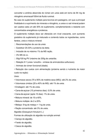 Escola Estadual de Educação Profissional [EEEP]Ensino Médio Integrado à Educação Profissional
42
Agronegócios – Alimentos e Alimentação Animal
converter a amônia absorvida do rúmen em ureia está em torno de 84 mg de
nitrogênio amoniacal/100ml de fluído ruminal.
No caso do suplemento múltiplo para bovinos em pastagens, em que a principal
finalidade é o suprimento de minerais e nitrogênio, a ureia e o sal mineral podem
ser usados cada um até 30% do suplemento, complementando o restante com
concentrados energéticos e proteicos.
O suplemento múltiplo deve ser oferecido em nível crescente, com aumento
gradativo do suplemento já misturado e contendo todos os ingredientes, como
farelos, ureia e mistura mineral.
Recomendações de uso da ureia:
Substituir 25-33% a proteína da dieta.
Inclusão de no máximo 1% da MS ração.
3% MS do cc.
50g/100 kg PV (máximo de 200g de ureia/dia.
Relação 9:1 (ureia / enxofre – síntese de aminoácidos sulfurosos).
Animais de rúmen funcional (idade).
• Redução dos custos com alimentação (proteína sendo o nutriente de maior
custo na ração)
Usos:
• Volumosos secos (70 a 90% de matéria seca (MS)): até 2% de ureia.
• Volumosos úmidos (20 a 40% de MS): até 1% de ureia.
• Ensilagem: até 1% de ureia.
• Cana-de-açúcar (15 primeiros dias): 0,5% de ureia.
• Cana-de-açúcar (após 15 dias): 1% de ureia.
• Mistura mineral: de 10 a 40%.
• Mistura múltipla: de 2 a 20%.
• Melaço: 9 kg de melaço + 1 kg de ureia.
• Ração concentrada: até 3% de ureia.
Algodão (Gossypium hirsutum L.)
Formas de utilização do algodão na nutrição animal:
• Caroço de algodão.
• Farelo de algodão.
• Casca de algodão.
 