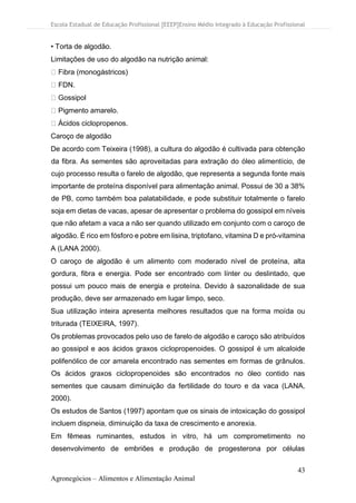 Escola Estadual de Educação Profissional [EEEP]Ensino Médio Integrado à Educação Profissional
43
Agronegócios – Alimentos e Alimentação Animal
• Torta de algodão.
Limitações de uso do algodão na nutrição animal:
Fibra (monogástricos)
FDN.
Gossipol
Pigmento amarelo.
Ácidos ciclopropenos.
Caroço de algodão
De acordo com Teixeira (1998), a cultura do algodão é cultivada para obtenção
da fibra. As sementes são aproveitadas para extração do óleo alimentício, de
cujo processo resulta o farelo de algodão, que representa a segunda fonte mais
importante de proteína disponível para alimentação animal. Possui de 30 a 38%
de PB, como também boa palatabilidade, e pode substituir totalmente o farelo
soja em dietas de vacas, apesar de apresentar o problema do gossipol em níveis
que não afetam a vaca a não ser quando utilizado em conjunto com o caroço de
algodão. É rico em fósforo e pobre em lisina, triptofano, vitamina D e pró-vitamina
A (LANA 2000).
O caroço de algodão é um alimento com moderado nível de proteína, alta
gordura, fibra e energia. Pode ser encontrado com línter ou deslintado, que
possui um pouco mais de energia e proteína. Devido à sazonalidade de sua
produção, deve ser armazenado em lugar limpo, seco.
Sua utilização inteira apresenta melhores resultados que na forma moída ou
triturada (TEIXEIRA, 1997).
Os problemas provocados pelo uso de farelo de algodão e caroço são atribuídos
ao gossipol e aos ácidos graxos ciclopropenoides. O gossipol é um alcaloide
polifenólico de cor amarela encontrado nas sementes em formas de grânulos.
Os ácidos graxos ciclopropenoides são encontrados no óleo contido nas
sementes que causam diminuição da fertilidade do touro e da vaca (LANA,
2000).
Os estudos de Santos (1997) apontam que os sinais de intoxicação do gossipol
incluem dispneia, diminuição da taxa de crescimento e anorexia.
Em fêmeas ruminantes, estudos in vitro, há um comprometimento no
desenvolvimento de embriões e produção de progesterona por células
 