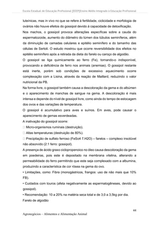 Escola Estadual de Educação Profissional [EEEP]Ensino Médio Integrado à Educação Profissional
44
Agronegócios – Alimentos e Alimentação Animal
luteínicas, mas in vivo no que se refere à fertilidade, ciclicidade e morfologia de
ovários não houve efeitos do gossipol devido à capacidade de detoxificação.
Nos machos, o gossipol provoca alterações específicas sobre a cauda do
espermatozoide, aumento do diâmetro do lúmen dos túbulos seminíferos, além
da diminuição de camadas celulares e epitélio seminífero e do tamanho das
células de Sertoli. O estudo mostrou que ocorre reversibilidade dos efeitos no
epitélio seminífero após a retirada da dieta do farelo ou caroço de algodão.
O gossipol se liga quimicamente ao ferro (Fe), tornando-o indisponível,
provocando a deficiência de ferro nos animais (anemias). O gossipol restante
está inerte, porém sob condições de excessivo aquecimento ocorre
complexação com a Lisina, através da reação de Maillard, reduzindo o valor
nutricional da PB.
Na forma livre, o gossipol também causa a descoloração da gema e do albúmen
e o aparecimento de manchas de sangue na gema. A descoloração é mais
intensa e depende do nível de gossipol livre, como ainda do tempo de estocagem
dos ovos e das variações de temperatura.
O gossipol é acumulativo para aves e suínos. Em aves, pode causar o
aparecimento de gemas esverdeadas.
A inativação do gossipol ocorre:
Micro-organismos ruminais (destruição).
Altas temperaturas (destruição de 80%).
Precipitação de sulfato ferroso (FeSo4 7.H2O) – farelos – complexo insolúvel
não absorvido (2:1 ferro: gossipol).
A presença de ácido graxo ciclopropenoico no óleo causa descoloração da gema
em poedeiras, pois este é depositado na membrana vitelina, alterando a
permeabilidade do ferro permitindo que este seja complexado com a albumina,
produzindo a característica de cor rósea na gema do ovo.
• Limitações, como: Fibra (monogástricos, frangos: uso de não mais que 10%
FB).
• Cuidados com touros (afeta negativamente as espermatogêneses, devido ao
gossipol).
• Recomendação: 10 a 20% na matéria seca total e de 3,0 a 3,5kg por dia.
Farelo de algodão
 