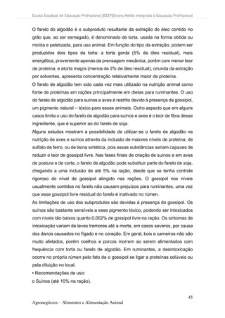 Escola Estadual de Educação Profissional [EEEP]Ensino Médio Integrado à Educação Profissional
45
Agronegócios – Alimentos e Alimentação Animal
O farelo do algodão é o subproduto resultante da extração do óleo contido no
grão que, ao ser esmagado, é denominado de torta, usada na forma obtida ou
moída e peletizada, para uso animal. Em função do tipo da extração, podem ser
produzidos dois tipos de torta: a torta gorda (5% de óleo residual), mais
energética, proveniente apenas da prensagem mecânica, porém com menor teor
de proteína; e atorta magra (menos de 2% de óleo residual), oriunda da extração
por solventes, apresenta concentração relativamente maior de proteína.
O farelo de algodão tem sido cada vez mais utilizado na nutrição animal como
fonte de proteínas em rações principalmente em dietas para ruminantes. O uso
do farelo de algodão para suínos e aves é restrito devido à presença de gossipol,
um pigmento natural – tóxico para esses animais. Outro aspecto que em alguns
casos limita o uso do farelo de algodão para suínos e aves é o teor de fibra desse
ingrediente, que é superior ao do farelo de soja.
Alguns estudos mostram a possibilidade de utilizar-se o farelo de algodão na
nutrição de aves e suínos através da inclusão de maiores níveis de proteína, de
sulfato de ferro, ou de lisina sintética, pois essas substâncias seriam capazes de
reduzir o teor de gossipol livre. Nas fases finais de criação de suínos e em aves
de postura e de corte, o farelo de algodão pode substituir parte do farelo de soja,
chegando a uma inclusão de até 5% na ração, desde que se tenha controle
rigoroso do nível de gossipol atingido nas rações. O gossipol nos níveis
usualmente contidos no farelo não causam prejuízos para ruminantes, uma vez
que esse gossipol livre residual do farelo é inativado no rúmen.
As limitações de uso dos subprodutos são devidas à presença do gossipol. Os
suínos são bastante sensíveis a esse pigmento tóxico, podendo ser intoxicados
com níveis tão baixos quanto 0,002% de gossipol livre na ração. Os sintomas de
intoxicação variam de leves tremores até a morte, em casos severos, por causa
dos danos causados no fígado e no coração. Em geral, bois e carneiros não são
muito afetados, porém coelhos e porcos morrem ao serem alimentados com
frequência com torta ou farelo de algodão. Em ruminantes, a desintoxicação
ocorre no próprio rúmen pelo fato de o gossipol se ligar a proteínas solúveis ou
pela diluição no local.
• Recomendações de uso:
o Suínos (até 10% na ração).
 