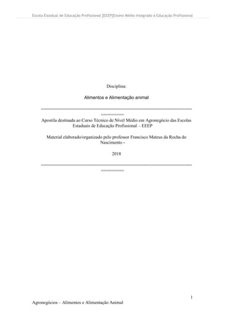 Escola Estadual de Educação Profissional [EEEP]Ensino Médio Integrado à Educação Profissional
1
Agronegócios – Alimentos e Alimentação Animal
Disciplina:
Alimentos e Alimentação animal
===========================================================
=========
Apostila destinada ao Curso Técnico de Nível Médio em Agronegócio das Escolas
Estaduais de Educação Profissional – EEEP
Material elaborado/organizado pelo professor Francisco Mateus da Rocha do
Nascimento -
2018
===========================================================
=========
 
