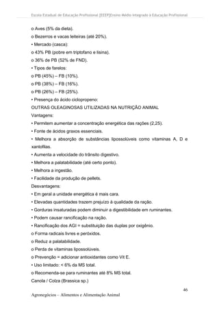 Escola Estadual de Educação Profissional [EEEP]Ensino Médio Integrado à Educação Profissional
46
Agronegócios – Alimentos e Alimentação Animal
o Aves (5% da dieta).
o Bezerros e vacas leiteiras (até 20%).
• Mercado (casca):
o 43% PB (pobre em triptofano e lisina).
o 36% de PB (52% de FND).
• Tipos de farelos:
o PB (45%) – FB (10%).
o PB (38%) – FB (16%).
o PB (26%) – FB (25%).
• Presença do ácido ciclopropeno:
OUTRAS OLEAGINOSAS UTILIZADAS NA NUTRIÇÃO ANIMAL
Vantagens:
• Permitem aumentar a concentração energética das rações (2,25).
• Fonte de ácidos graxos essenciais.
• Melhora a absorção de substâncias lipossolúveis como vitaminas A, D e
xantofilas.
• Aumenta a velocidade do trânsito digestivo.
• Melhora a palatabilidade (até certo ponto).
• Melhora a ingestão.
• Facilidade da produção de pellets.
Desvantagens:
• Em geral a unidade energética é mais cara.
• Elevadas quantidades trazem prejuízo à qualidade da ração.
• Gorduras insaturadas podem diminuir a digestibilidade em ruminantes.
• Podem causar rancificação na ração.
• Rancificação dos AGI = substituição das duplas por oxigênio.
o Forma radicais livres e peróxidos.
o Reduz a palatabilidade.
o Perda de vitaminas lipossolúveis.
o Prevenção = adicionar antioxidantes como Vit E.
• Uso limitado: < 6% da MS total.
o Recomenda-se para ruminantes até 8% MS total.
Canola / Colza (Brassica sp.)
 