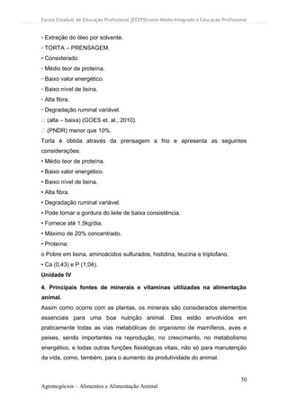Escola Estadual de Educação Profissional [EEEP]Ensino Médio Integrado à Educação Profissional
50
Agronegócios – Alimentos e Alimentação Animal
▫ Extração do óleo por solvente.
▫ TORTA – PRENSAGEM.
• Considerado
▫ Médio teor de proteína.
▫ Baixo valor energético.
▫ Baixo nível de lisina.
▫ Alta fibra.
▫ Degradação ruminal variável.
(alta – baixa) (GOES et. al., 2010).
(PNDR) menor que 10%.
Torta é obtida através da prensagem a frio e apresenta as seguintes
considerações:
• Médio teor de proteína.
• Baixo valor energético.
• Baixo nível de lisina.
• Alta fibra.
• Degradação ruminal variável.
• Pode tornar a gordura do leite de baixa consistência.
• Fornece até 1,5kg/dia.
• Máximo de 20% concentrado.
• Proteína:
o Pobre em lisina, aminoácidos sulfurados, histidina, leucina e triptofano.
• Ca (0,43) e P (1,04).
Unidade IV
4. Principais fontes de minerais e vitaminas utilizadas na alimentação
animal.
Assim como ocorre com as plantas, os minerais são considerados elementos
essenciais para uma boa nutrição animal. Eles estão envolvidos em
praticamente todas as vias metabólicas do organismo de mamíferos, aves e
peixes, sendo importantes na reprodução, no crescimento, no metabolismo
energético, e todas outras funções fisiológicas vitais, não só para manutenção
da vida, como, também, para o aumento da produtividade do animal.
 