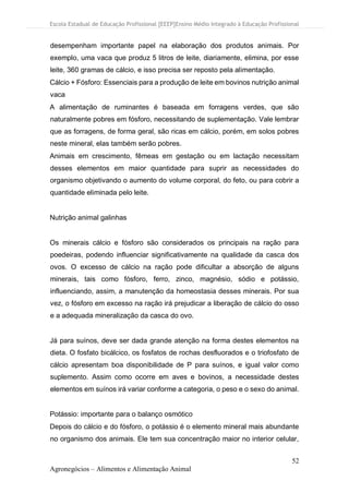 Escola Estadual de Educação Profissional [EEEP]Ensino Médio Integrado à Educação Profissional
52
Agronegócios – Alimentos e Alimentação Animal
desempenham importante papel na elaboração dos produtos animais. Por
exemplo, uma vaca que produz 5 litros de leite, diariamente, elimina, por esse
leite, 360 gramas de cálcio, e isso precisa ser reposto pela alimentação.
Cálcio + Fósforo: Essenciais para a produção de leite em bovinos nutrição animal
vaca
A alimentação de ruminantes é baseada em forragens verdes, que são
naturalmente pobres em fósforo, necessitando de suplementação. Vale lembrar
que as forragens, de forma geral, são ricas em cálcio, porém, em solos pobres
neste mineral, elas também serão pobres.
Animais em crescimento, fêmeas em gestação ou em lactação necessitam
desses elementos em maior quantidade para suprir as necessidades do
organismo objetivando o aumento do volume corporal, do feto, ou para cobrir a
quantidade eliminada pelo leite.
Nutrição animal galinhas
Os minerais cálcio e fósforo são considerados os principais na ração para
poedeiras, podendo influenciar significativamente na qualidade da casca dos
ovos. O excesso de cálcio na ração pode dificultar a absorção de alguns
minerais, tais como fósforo, ferro, zinco, magnésio, sódio e potássio,
influenciando, assim, a manutenção da homeostasia desses minerais. Por sua
vez, o fósforo em excesso na ração irá prejudicar a liberação de cálcio do osso
e a adequada mineralização da casca do ovo.
Já para suínos, deve ser dada grande atenção na forma destes elementos na
dieta. O fosfato bicálcico, os fosfatos de rochas desfluorados e o triofosfato de
cálcio apresentam boa disponibilidade de P para suínos, e igual valor como
suplemento. Assim como ocorre em aves e bovinos, a necessidade destes
elementos em suínos irá variar conforme a categoria, o peso e o sexo do animal.
Potássio: importante para o balanço osmótico
Depois do cálcio e do fósforo, o potássio é o elemento mineral mais abundante
no organismo dos animais. Ele tem sua concentração maior no interior celular,
 
