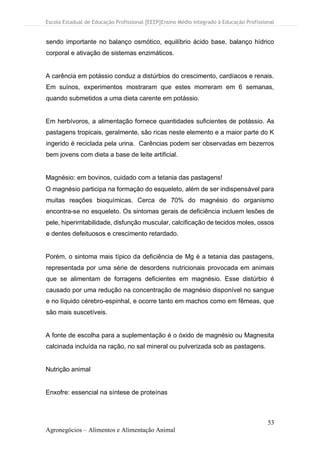 Escola Estadual de Educação Profissional [EEEP]Ensino Médio Integrado à Educação Profissional
53
Agronegócios – Alimentos e Alimentação Animal
sendo importante no balanço osmótico, equilíbrio ácido base, balanço hídrico
corporal e ativação de sistemas enzimáticos.
A carência em potássio conduz a distúrbios do crescimento, cardíacos e renais.
Em suínos, experimentos mostraram que estes morreram em 6 semanas,
quando submetidos a uma dieta carente em potássio.
Em herbívoros, a alimentação fornece quantidades suficientes de potássio. As
pastagens tropicais, geralmente, são ricas neste elemento e a maior parte do K
ingerido é reciclada pela urina. Carências podem ser observadas em bezerros
bem jovens com dieta a base de leite artificial.
Magnésio: em bovinos, cuidado com a tetania das pastagens!
O magnésio participa na formação do esqueleto, além de ser indispensável para
muitas reações bioquímicas. Cerca de 70% do magnésio do organismo
encontra-se no esqueleto. Os sintomas gerais de deficiência incluem lesões de
pele, hiperirritabilidade, disfunção muscular, calcificação de tecidos moles, ossos
e dentes defeituosos e crescimento retardado.
Porém, o sintoma mais típico da deficiência de Mg é a tetania das pastagens,
representada por uma série de desordens nutricionais provocada em animais
que se alimentam de forragens deficientes em magnésio. Esse distúrbio é
causado por uma redução na concentração de magnésio disponível no sangue
e no líquido cérebro-espinhal, e ocorre tanto em machos como em fêmeas, que
são mais suscetíveis.
A fonte de escolha para a suplementação é o óxido de magnésio ou Magnesita
calcinada incluída na ração, no sal mineral ou pulverizada sob as pastagens.
Nutrição animal
Enxofre: essencial na síntese de proteínas
 