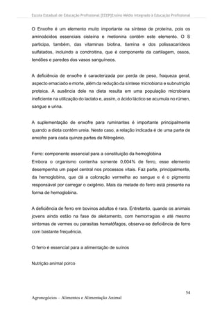 Escola Estadual de Educação Profissional [EEEP]Ensino Médio Integrado à Educação Profissional
54
Agronegócios – Alimentos e Alimentação Animal
O Enxofre é um elemento muito importante na síntese de proteína, pois os
aminoácidos essenciais cisteína e metionina contêm este elemento. O S
participa, também, das vitaminas biotina, tiamina e dos polissacarídeos
sulfatados, incluindo a condroitina, que é componente da cartilagem, ossos,
tendões e paredes dos vasos sanguíneos.
A deficiência de enxofre é caracterizada por perda de peso, fraqueza geral,
aspecto emaciado e morte, além da redução da síntese microbiana e subnutrição
proteica. A ausência dele na dieta resulta em uma população microbiana
ineficiente na utilização do lactato e, assim, o ácido láctico se acumula no rúmen,
sangue e urina.
A suplementação de enxofre para ruminantes é importante principalmente
quando a dieta contém ureia. Neste caso, a relação indicada é de uma parte de
enxofre para cada quinze partes de Nitrogênio.
Ferro: componente essencial para a constituição da hemoglobina
Embora o organismo contenha somente 0,004% de ferro, esse elemento
desempenha um papel central nos processos vitais. Faz parte, principalmente,
da hemoglobina, que dá a coloração vermelha ao sangue e é o pigmento
responsável por carregar o oxigênio. Mais da metade do ferro está presente na
forma de hemoglobina.
A deficiência de ferro em bovinos adultos é rara. Entretanto, quando os animais
jovens ainda estão na fase de aleitamento, com hemorragias e até mesmo
sintomas de vermes ou parasitas hematófagos, observa-se deficiência de ferro
com bastante frequência.
O ferro é essencial para a alimentação de suínos
Nutrição animal porco
 