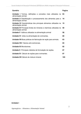 Escola Estadual de Educação Profissional [EEEP]Ensino Médio Integrado à Educação Profissional
2
Agronegócios – Alimentos e Alimentação Animal
Sumário Pagina
Unidade I Termos, definições e conceitos mais utilizados na
alimentação animal.
03
Unidade II Classificação e processamento dos alimentos para a
alimentação animal.
14
Unidade III Características dos principais alimentos utilizados na
alimentação animal.
15
Unidade IV Principais fontes de minerais e vitaminas utilizadas na
alimentação animal.
50
Unidade V Aditivos utilizados na alimentação animal 58
Unidade VI Uréia na alimentação de ruminantes. 60
Unidade VII Boas práticas de fabricação de ração para animais. 63
Unidade VIII Fatores anti-nutricionais. 65
Unidade IX Microtoxinas. 82
Unidade X Principais métodos de formulação de rações. 87
Unidade XI Cálculo de rações para ruminantes. 87
Unidade XII Cálculo de mistura mineral. 105
Unidade I
 