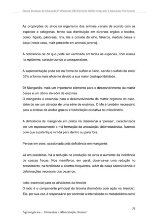 Escola Estadual de Educação Profissional [EEEP]Ensino Médio Integrado à Educação Profissional
56
Agronegócios – Alimentos e Alimentação Animal
As proporções do zinco no organismo dos animais variam de acordo com as
espécies e categorias, tendo sua distribuição em diversos órgãos e tecidos,
como: fígado, pâncreas, rins, íris e coroide do olho, fâneros, medula óssea e
baço (neste caso, mais presente em animais jovens).
A deficiência de Zn que pode ser verificada em todas as espécies, com lesões
na epiderme, caracterizando a paraqueratose.
A suplementação pode ser na forma de sulfato e óxido, sendo o sulfato de zinco
35% a forma mais eficiente devido a sua maior biodisponibilidade.
9# Manganês: mais um importante elemento para o desenvolvimento da matriz
óssea e um ótimo ativador de enzimas
O manganês é essencial para o desenvolvimento da matriz orgânica do osso,
além de ser um ativador de uma série de enzimas. O Mn é também necessário
para a síntese de ácidos graxos e fosforilação oxidativa no mitocôndrio.
A deficiência de manganês em pintos irá determinar a “perose”, caracterizada
por um espessamento e má formação da articulação tibiometatársica, fazendo
com que a pata fique virada para dentro ou para fora.
Perose em aves, ocasionada pela deficiência em manganês
Já em poedeiras, há a redução na produção de ovos e aumento da incidência
de cascas fracas. Nos mamíferos, em geral, observa-se uma redução no
crescimento, na fertilidade e abortos frequentes, além de baixa sobrevivência e
deformações neonatais dos bezerros.
Iodo: essencial para as atividades da tireoide
O iodo é o componente principal da tiroxina (hormônio com ação na tireoide).
Ela, por sua vez, é responsável por controlar a intensidade do metabolismo como
 