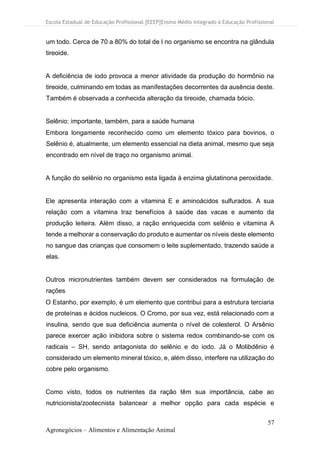 Escola Estadual de Educação Profissional [EEEP]Ensino Médio Integrado à Educação Profissional
57
Agronegócios – Alimentos e Alimentação Animal
um todo. Cerca de 70 a 80% do total de I no organismo se encontra na glândula
tireoide.
A deficiência de iodo provoca a menor atividade da produção do hormônio na
tireoide, culminando em todas as manifestações decorrentes da ausência deste.
Também é observada a conhecida alteração da tireoide, chamada bócio.
Selênio: importante, também, para a saúde humana
Embora longamente reconhecido como um elemento tóxico para bovinos, o
Selênio é, atualmente, um elemento essencial na dieta animal, mesmo que seja
encontrado em nível de traço no organismo animal.
A função do selênio no organismo esta ligada à enzima glutatinona peroxidade.
Ele apresenta interação com a vitamina E e aminoácidos sulfurados. A sua
relação com a vitamina traz benefícios à saúde das vacas e aumento da
produção leiteira. Além disso, a ração enriquecida com selênio e vitamina A
tende a melhorar a conservação do produto e aumentar os níveis deste elemento
no sangue das crianças que consomem o leite suplementado, trazendo saúde a
elas.
Outros micronutrientes também devem ser considerados na formulação de
rações
O Estanho, por exemplo, é um elemento que contribui para a estrutura terciaria
de proteínas e ácidos nucleicos. O Cromo, por sua vez, está relacionado com a
insulina, sendo que sua deficiência aumenta o nível de colesterol. O Arsênio
parece exercer ação inibidora sobre o sistema redox combinando-se com os
radicais – SH, sendo antagonista do selênio e do iodo. Já o Molibdênio é
considerado um elemento mineral tóxico, e, além disso, interfere na utilização do
cobre pelo organismo.
Como visto, todos os nutrientes da ração têm sua importância, cabe ao
nutricionista/zootecnista balancear a melhor opção para cada espécie e
 