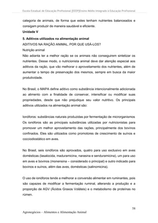 Escola Estadual de Educação Profissional [EEEP]Ensino Médio Integrado à Educação Profissional
58
Agronegócios – Alimentos e Alimentação Animal
categoria de animais, de forma que estes tenham nutrientes balanceados e
consigam produzir de maneira saudável e eficiente.
Unidade V
5. Aditivos utilizados na alimentação animal
ADITIVOS NA RAÇÃO ANIMAL, POR QUE USÁ-LOS?
Nutrição animal
Não adianta ter a melhor ração se os animais não conseguirem sintetizar os
nutrientes. Desse modo, o nutricionista animal deve dar atenção especial aos
aditivos da ração, que vão melhorar o aproveitamento dos nutrientes, além de
aumentar o tempo de preservação dos mesmos, sempre em busca da maior
produtividade.
No Brasil, o MAPA define aditivo como substância intencionalmente adicionada
ao alimento com a finalidade de conservar, intensificar ou modificar suas
propriedades, desde que não prejudique seu valor nutritivo. Os principais
aditivos utilizados na alimentação animal são:
Ionóforos: substâncias naturais produzidas por fermentação de microrganismos
Os ionóforos são as principais substâncias utilizadas por nutricionistas para
promover um melhor aproveitamento das rações, principalmente dos bovinos
confinados. Eles são utilizados como promotores de crescimento de suínos e
cocciodiostático em aves.
No Brasil, seis ionóforos são aprovados, quatro para uso exclusivo em aves
domésticas (lasalocida, maduramicina, narasina e senduramicina), um para uso
em aves e bovinos (monensina – considerado o principal) e outro indicado para
bovinos e suínos, além das aves, domésticas (salinomicina).
O uso de ionóforos tende a melhorar a conversão alimentar em ruminantes, pois
são capazes de modificar a fermentação ruminal, alterando a produção e a
proporção de AGV (Ácidos Graxos Voláteis) e o metabolismo de proteínas no
rúmen.
 