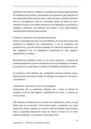 Escola Estadual de Educação Profissional [EEEP]Ensino Médio Integrado à Educação Profissional
59
Agronegócios – Alimentos e Alimentação Animal
Antibióticos não-ionóforos: modificam a população de bactérias gastrointestinais
Os antibióticos não-ionóforos, representados, principalmente, pela virginiamicina
tem apresentado efeitos positivos sobre o ganho de peso e eficiência alimentar,
tanto em monogástricos como em ruminantes, apesar de ainda ser pouco
utilizada em bovinos. Seus efeitos relacionam-se às alterações na população ou
atividades metabólicas das bactérias que habitam o trato gastrointestinal,
especificamente bactérias gram-positivas.
Probióticos: organismos vivos benéficos aos animais
Devido à necessidade de menor uso de antibióticos, por conta da já comprovada
resistência de patógenos aos medicamentos, o uso de probióticos vem
ganhando força, pois são produtos baseados em culturas de organismos vivos
não patogênicos que se estabelecem naturalmente no trato digestivo,
especialmente no intestino.
Microrganismos probióticos evitam, ou ao menos diminuem, a presença de
bactérias patogênicas a partir de mecanismos como a competição por nutrientes,
por espaço ou por ação direta ou indireta de metabólitos produzidos por eles.
Os probióticos mais utilizados são: Lactobacillus farciminis, Bacillus cereus,
Saccharomyces cerevisiae e podem ser utilizados em rações de ruminantes e
monogástricos.
Tamponantes: visam diminuir o pH do trato digestivo
Tamponantes são as substâncias utilizadas com o intuito de diminuir as
variações no pH do trato digestivo, especialmente do rúmen, e mantê-lo em
níveis normais.
São utilizados principalmente por animais em confinamento, devido as suas
dietas ricas em concentrado. Tais animais tendem a apresentar uma maior
produção de ácidos orgânicos por conta da maior fermentação. Esse processo
reduz a capacidade tamponante natural do rúmen em função de um menor
estímulo à salivação, o que resulta na diminuição do pH.
 