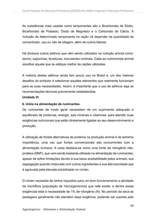 Escola Estadual de Educação Profissional [EEEP]Ensino Médio Integrado à Educação Profissional
60
Agronegócios – Alimentos e Alimentação Animal
As substâncias mais usadas como tamponantes são o Bicarbonato de Sódio,
Bicarbonato de Potássio, Óxido de Magnésio e o Carbonato de Cálcio. A
inclusão de determinado tamponante na ração irá depender da quantidade de
concentrado, uso ou não de silagem, além de outros fatores.
Há diversos outros aditivos que vêm sendo utilizados na nutrição animal como:
tanino, saponinas, leveduras, inoculantes ruminais. Cabe ao nutricionista animal
escolher aquele que se adéqua melhor às rações utilizadas.
A maioria destes aditivos ainda tem pouco uso no Brasil e, um dos maiores
desafios do produtor é selecionar aqueles elementos que realmente funcionam
para as suas necessidades. Assim, é importante que o uso de aditivos siga as
recomendações técnicas previamente estabelecidas.
Unidade VI
6. Uréia na alimentação de ruminantes.
Os ruminantes de modo geral necessitam de um suprimento adequado e
equilibrado de proteínas, energia, sais minerais e vitaminas, para atender suas
exigências nutricionais que estão diretamente ligadas ao seu desenvolvimento e
produção.
A utilização de fontes alternativas de proteína na produção animal é de extrema
importância, uma vez que fontes convencionais são concorrentes com a
alimentação humana. A ureia destaca-se como uma fonte de nitrogênio não-
protéico (NNP), que vem sendo bastante utilizada na alimentação de ruminantes,
apesar de sofrer limitações devido à sua baixa aceitabilidade pelos animais, sua
segregação quando misturada com outros ingredientes e sua alta toxicidade que
é agravada pela elevada solubilidade no rúmen.
O rúmen necessita de certos requisitos para um bom funcionamento e atividade
da microflora (população de microrganismos) que nele existe, e dentre essas
exigências está à necessidade de 1% de nitrogênio (N). No período da seca as
pastagens geralmente não atendem essa exigência, podendo ser suprida pelo
 
