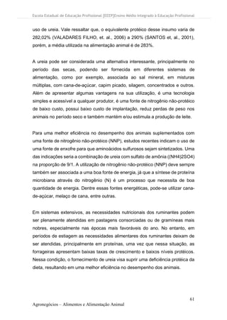 Escola Estadual de Educação Profissional [EEEP]Ensino Médio Integrado à Educação Profissional
61
Agronegócios – Alimentos e Alimentação Animal
uso de ureia. Vale ressaltar que, o equivalente protéico desse insumo varia de
282,02% (VALADARES FILHO, et. al., 2006) a 290% (SANTOS et, al., 2001),
porém, a média utilizada na alimentação animal é de 283%.
A ureia pode ser considerada uma alternativa interessante, principalmente no
período das secas, podendo ser fornecida em diferentes sistemas de
alimentação, como por exemplo, associada ao sal mineral, em misturas
múltiplas, com cana-de-açúcar, capim picado, silagem, concentrados e outros.
Além de apresentar algumas vantagens na sua utilização, é uma tecnologia
simples e acessível a qualquer produtor, é uma fonte de nitrogênio não-protéico
de baixo custo, possui baixo custo de implantação, reduz perdas de peso nos
animais no período seco e também mantém e/ou estimula a produção de leite.
Para uma melhor eficiência no desempenho dos animais suplementados com
uma fonte de nitrogênio não-protéico (NNP), estudos recentes indicam o uso de
uma fonte de enxofre para que aminoácidos sulfurosos sejam sintetizados. Uma
das indicações seria a combinação de ureia com sulfato de amônia ((NH4)2SO4)
na proporção de 9/1. A utilização de nitrogênio não-protéico (NNP) deve sempre
também ser associada a uma boa fonte de energia, já que a síntese de proteína
microbiana através do nitrogênio (N) é um processo que necessita de boa
quantidade de energia. Dentre essas fontes energéticas, pode-se utilizar cana-
de-açúcar, melaço de cana, entre outras.
Em sistemas extensivos, as necessidades nutricionais dos ruminantes podem
ser plenamente atendidas em pastagens consorciadas ou de gramíneas mais
nobres, especialmente nas épocas mais favoráveis do ano. No entanto, em
períodos de estiagem as necessidades alimentares dos ruminantes deixam de
ser atendidas, principalmente em proteínas, uma vez que nessa situação, as
forrageiras apresentam baixas taxas de crescimento e baixos níveis protéicos.
Nessa condição, o fornecimento de ureia visa suprir uma deficiência protéica da
dieta, resultando em uma melhor eficiência no desempenho dos animais.
 