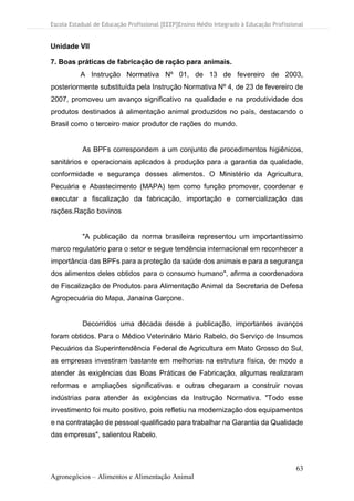 Escola Estadual de Educação Profissional [EEEP]Ensino Médio Integrado à Educação Profissional
63
Agronegócios – Alimentos e Alimentação Animal
Unidade VII
7. Boas práticas de fabricação de ração para animais.
A Instrução Normativa Nº 01, de 13 de fevereiro de 2003,
posteriormente substituída pela Instrução Normativa Nº 4, de 23 de fevereiro de
2007, promoveu um avanço significativo na qualidade e na produtividade dos
produtos destinados à alimentação animal produzidos no país, destacando o
Brasil como o terceiro maior produtor de rações do mundo.
As BPFs correspondem a um conjunto de procedimentos higiênicos,
sanitários e operacionais aplicados à produção para a garantia da qualidade,
conformidade e segurança desses alimentos. O Ministério da Agricultura,
Pecuária e Abastecimento (MAPA) tem como função promover, coordenar e
executar a fiscalização da fabricação, importação e comercialização das
rações.Ração bovinos
"A publicação da norma brasileira representou um importantíssimo
marco regulatório para o setor e segue tendência internacional em reconhecer a
importância das BPFs para a proteção da saúde dos animais e para a segurança
dos alimentos deles obtidos para o consumo humano", afirma a coordenadora
de Fiscalização de Produtos para Alimentação Animal da Secretaria de Defesa
Agropecuária do Mapa, Janaína Garçone.
Decorridos uma década desde a publicação, importantes avanços
foram obtidos. Para o Médico Veterinário Mário Rabelo, do Serviço de Insumos
Pecuários da Superintendência Federal de Agricultura em Mato Grosso do Sul,
as empresas investiram bastante em melhorias na estrutura física, de modo a
atender às exigências das Boas Práticas de Fabricação, algumas realizaram
reformas e ampliações significativas e outras chegaram a construir novas
indústrias para atender às exigências da Instrução Normativa. "Todo esse
investimento foi muito positivo, pois refletiu na modernização dos equipamentos
e na contratação de pessoal qualificado para trabalhar na Garantia da Qualidade
das empresas", salientou Rabelo.
 
