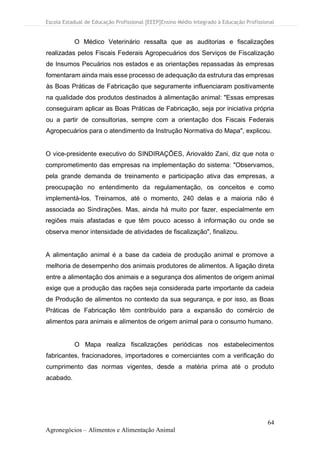 Escola Estadual de Educação Profissional [EEEP]Ensino Médio Integrado à Educação Profissional
64
Agronegócios – Alimentos e Alimentação Animal
O Médico Veterinário ressalta que as auditorias e fiscalizações
realizadas pelos Fiscais Federais Agropecuários dos Serviços de Fiscalização
de Insumos Pecuários nos estados e as orientações repassadas às empresas
fomentaram ainda mais esse processo de adequação da estrutura das empresas
às Boas Práticas de Fabricação que seguramente influenciaram positivamente
na qualidade dos produtos destinados à alimentação animal: "Essas empresas
conseguiram aplicar as Boas Práticas de Fabricação, seja por iniciativa própria
ou a partir de consultorias, sempre com a orientação dos Fiscais Federais
Agropecuários para o atendimento da Instrução Normativa do Mapa", explicou.
O vice-presidente executivo do SINDIRAÇÕES, Ariovaldo Zani, diz que nota o
comprometimento das empresas na implementação do sistema: "Observamos,
pela grande demanda de treinamento e participação ativa das empresas, a
preocupação no entendimento da regulamentação, os conceitos e como
implementá-los. Treinamos, até o momento, 240 delas e a maioria não é
associada ao Sindirações. Mas, ainda há muito por fazer, especialmente em
regiões mais afastadas e que têm pouco acesso à informação ou onde se
observa menor intensidade de atividades de fiscalização", finalizou.
A alimentação animal é a base da cadeia de produção animal e promove a
melhoria de desempenho dos animais produtores de alimentos. A ligação direta
entre a alimentação dos animais e a segurança dos alimentos de origem animal
exige que a produção das rações seja considerada parte importante da cadeia
de Produção de alimentos no contexto da sua segurança, e por isso, as Boas
Práticas de Fabricação têm contribuído para a expansão do comércio de
alimentos para animais e alimentos de origem animal para o consumo humano.
O Mapa realiza fiscalizações periódicas nos estabelecimentos
fabricantes, fracionadores, importadores e comerciantes com a verificação do
cumprimento das normas vigentes, desde a matéria prima até o produto
acabado.
 