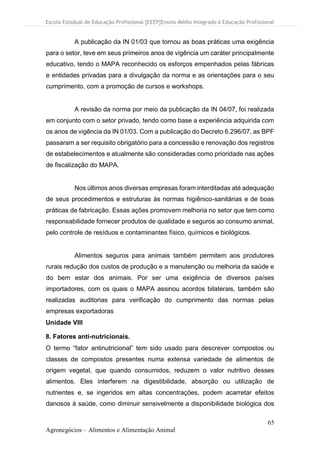 Escola Estadual de Educação Profissional [EEEP]Ensino Médio Integrado à Educação Profissional
65
Agronegócios – Alimentos e Alimentação Animal
A publicação da IN 01/03 que tornou as boas práticas uma exigência
para o setor, teve em seus primeiros anos de vigência um caráter principalmente
educativo, tendo o MAPA reconhecido os esforços empenhados pelas fábricas
e entidades privadas para a divulgação da norma e as orientações para o seu
cumprimento, com a promoção de cursos e workshops.
A revisão da norma por meio da publicação da IN 04/07, foi realizada
em conjunto com o setor privado, tendo como base a experiência adquirida com
os anos de vigência da IN 01/03. Com a publicação do Decreto 6.296/07, as BPF
passaram a ser requisito obrigatório para a concessão e renovação dos registros
de estabelecimentos e atualmente são consideradas como prioridade nas ações
de fiscalização do MAPA.
Nos últimos anos diversas empresas foram interditadas até adequação
de seus procedimentos e estruturas às normas higiênico-sanitárias e de boas
práticas de fabricação. Essas ações promovem melhoria no setor que tem como
responsabilidade fornecer produtos de qualidade e seguros ao consumo animal,
pelo controle de resíduos e contaminantes físico, químicos e biológicos.
Alimentos seguros para animais também permitem aos produtores
rurais redução dos custos de produção e a manutenção ou melhoria da saúde e
do bem estar dos animais. Por ser uma exigência de diversos países
importadores, com os quais o MAPA assinou acordos bilaterais, também são
realizadas auditorias para verificação do cumprimento das normas pelas
empresas exportadoras
Unidade VIII
8. Fatores anti-nutricionais.
O termo “fator antinutricional” tem sido usado para descrever compostos ou
classes de compostos presentes numa extensa variedade de alimentos de
origem vegetal, que quando consumidos, reduzem o valor nutritivo desses
alimentos. Eles interferem na digestibilidade, absorção ou utilização de
nutrientes e, se ingeridos em altas concentrações, podem acarretar efeitos
danosos à saúde, como diminuir sensivelmente a disponibilidade biológica dos
 