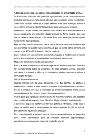 Escola Estadual de Educação Profissional [EEEP]Ensino Médio Integrado à Educação Profissional
3
Agronegócios – Alimentos e Alimentação Animal
1.Termos, definições e conceitos mais utilizados na alimentação animal.
O Brasil é um país com alto potencial agropecuário, prova disso são nossos
produtos (carnes, ovos, leite, couro, etc) que são exportados para o mundo todo.
Todo esse sucesso refere-se a nossa extensa área para produção animal e
nosso clima, ambos são bastante favoráveis para a criação de animais.
No entanto, um dos fatores fundamentais que também explica esse sucesso é a
nossa capacidade em alimentar nossos animais de forma barata, mas que
atenda todas as necessidades nutricionais. Para isso, a nutrição animal é parte
fundamental deste processo.
Hoje em dia a maximização dos nossos lucros depende estritamente do manejo
que adotamos no quesito nutrição animal, já que os custos com a alimentação
variam entre 40% a 60% do custo total de produção.
Logo, realizar um planejamento nutricional adequado é fundamental, evitando
gastos desnecessários e favorecendo a lucratividade da atividade.
Mas como ser eficiente neste planejamento?
Para que esse planejamento alimentar seja o mais eficiente possível, devemos
ter conhecimentos sobre as exigências de cada categoria animal, potencial
nutricional dos alimentos, além de conhecimentos básicos para uma equilibrar a
formulação da ração.
O tripé da produção animal
Quando tiramos leite da vaca, coletamos ovos das galinhas de postura e
engordamos bovinos, suínos, ovinos e aves para abate visamos sempre o lucro.
Essa é a principal prova que a exploração de animais domésticos é feita, quase
que exclusivamente, mirando nosso interesse econômico.
Porém, para que a produção animal resulte na máxima eficiência, três aspectos
são considerados imprescindíveis: Genética, Higiene/Manejo e Alimentação.
A genética é capaz de conferir ao indivíduo potencial intrínseco, sendo esse o
ponto de partida para o desempenho de toda e qualquer função do animal,
principalmente aqueles de produção.
Em razão da genética, existem raças e diversas variedades que, ao longo dos
anos, foram selecionadas para se tornarem altamente especializadas,
permitindo um usufruto mais rápido da produção animal.
 