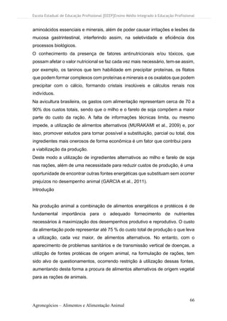 Escola Estadual de Educação Profissional [EEEP]Ensino Médio Integrado à Educação Profissional
66
Agronegócios – Alimentos e Alimentação Animal
aminoácidos essenciais e minerais, além de poder causar irritações e lesões da
mucosa gastrintestinal, interferindo assim, na seletividade e eficiência dos
processos biológicos.
O conhecimento da presença de fatores antinutricionais e/ou tóxicos, que
possam afetar o valor nutricional se faz cada vez mais necessário, tem-se assim,
por exemplo, os taninos que tem habilidade em precipitar proteínas, os fitatos
que podem formar complexos com proteínas e minerais e os oxalatos que podem
precipitar com o cálcio, formando cristais insolúveis e cálculos renais nos
indivíduos.
Na avicultura brasileira, os gastos com alimentação representam cerca de 70 a
90% dos custos totais, sendo que o milho e o farelo de soja compõem a maior
parte do custo da ração. A falta de informações técnicas limita, ou mesmo
impede, a utilização de alimentos alternativos (MURAKAMI et al., 2009) e, por
isso, promover estudos para tornar possível a substituição, parcial ou total, dos
ingredientes mais onerosos de forma econômica é um fator que contribui para
a viabilização da produção.
Deste modo a utilização de ingredientes alternativos ao milho e farelo de soja
nas rações, além de uma necessidade para reduzir custos de produção, é uma
oportunidade de encontrar outras fontes energéticas que substituam sem ocorrer
prejuízos no desempenho animal (GARCIA et al., 2011).
Introdução
Na produção animal a combinação de alimentos energéticos e protéicos é de
fundamental importância para o adequado fornecimento de nutrientes
necessários à maximização dos desempenhos produtivo e reprodutivo. O custo
da alimentação pode representar até 75 % do custo total de produção o que leva
a utilização, cada vez maior, de alimentos alternativos. No entanto, com o
aparecimento de problemas sanitários e de transmissão vertical de doenças, a
utilizção de fontes protéicas de origem animal, na formulação de rações, tem
sido alvo de questionamentos, ocorrendo restrição à utilização dessas fontes,
aumentando desta forma a procura de alimentos alternativos de origem vegetal
para as rações de animais.
 