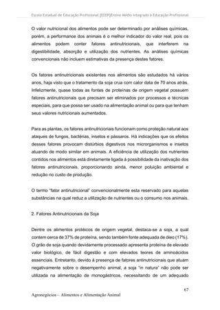 Escola Estadual de Educação Profissional [EEEP]Ensino Médio Integrado à Educação Profissional
67
Agronegócios – Alimentos e Alimentação Animal
O valor nutricional dos alimentos pode ser determinado por análises químicas,
porém, a performance dos animais é o melhor indicador do valor real, pois os
alimentos podem conter fatores antinutricionais, que interferem na
digestibilidade, absorção e utilização dos nutrientes. As análises químicas
convencionais não incluem estimativas da presença destes fatores.
Os fatores antinutricionais existentes nos alimentos são estudados há vários
anos, haja visto que o tratamento da soja crua com calor data de 70 anos atrás.
Infelizmente, quase todas as fontes de proteínas de origem vegetal possuem
fatores antinutricionais que precisam ser eliminados por processos e técnicas
especiais, para que possa ser usado na alimentação animal ou para que tenham
seus valores nutricionais aumentados.
Para as plantas, os fatores antinutricioriais funcionam como proteção natural aos
ataques de fungos, bactérias, insetos e pássaros. Há indicações que os efeitos
desses fatores provocam distúrbios digestivos nos microrganismos e insetos
atuando de modo similar em animais. A eficiência de utilização dos nutrientes
contidos nos alimentos está diretamente ligada à possibilidade da inativação dos
fatores antinutricionais, proporcionando ainda, menor poluição ambiental e
redução no custo de produção.
O termo “fator antinutricional” convencionalmente esta reservado para aquelas
substâncias na qual reduz a utilização de nutrientes ou o consumo nos animais.
2. Fatores Antinutricionais da Soja
Dentre os alimentos protéicos de origem vegetal, destaca-se a soja, a qual
contem cerca de 37% de proteína, sendo também fonte adequada de óleo (17%).
O grão de soja quando devidamente processado apresenta proteína de elevado
valor biológico, de fácil digestão e com elevados teores de aminoácidos
essenciais. Entretanto, devido à presença de fatores antinutricionais que atuam
negativamente sobre o desempenho animal, a soja “in natura” não pode ser
utilizada na alimentação de monogástricos, necessitando de um adequado
 