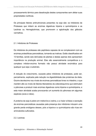 Escola Estadual de Educação Profissional [EEEP]Ensino Médio Integrado à Educação Profissional
68
Agronegócios – Alimentos e Alimentação Animal
processamento térmico para desativação destes componentes sem afetar suas
propriedades nutritivas.
Os principais fatores antinutricionais presentes na soja são: os Inibidores de
Proteases que inibem as enzimas digestivas tripsina e quimotripsina e as
Lectinas ou Hemaglutininas, que promovem a aglutinação dos glóbulos
vermelhos.
2.1. Inibidores de Proteases
Os inibidores de proteases são peptídeos capazes de se complexarem com as
enzimas proteolíticas pancreáticas, tornando-as inativas. Estão classificados em
13 famílias, sendo seis derivadas de plantas e destas apenas dois apresentam
importância na produção animal. Eles são essencialmente competitivos e o
complexo inibidor-enzima formado não possui atividade enzimática para
qualquer que seja o substrato.
A redução do crescimento, causada pelos inibidores de proteases, pode ser,
parcialmente, explicada pela redução na digestibilidade das proteínas da dieta.
Ocorre decréscimo nos níveis de enzimas pancreáticas livres no intestino, o que
mantém alto os níveis de fatores liberadores da colecistoquinina que estimulam
o pâncreas a produzir mais enzimas digestivas como tripsina e quimotripsina, e
esta maior atividade acaba provocando um aumento do pâncreas em algumas
espécies (aves e ratos).
A proteína da soja é pobre em metionina e cistina, e a maior síntese e secreção
de enzimas pancreáticas causadas pela presença dos inibidores induzem uma
grande perda endógena desses, pois a tripsina e a quimotripsina são ricas em
aminoácidos sulfurados.
2.2. Lectinas
 