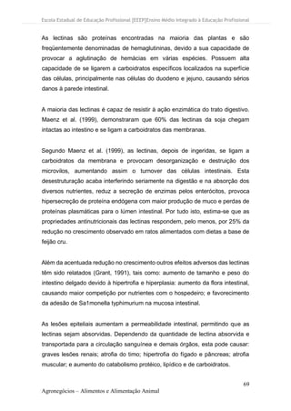 Escola Estadual de Educação Profissional [EEEP]Ensino Médio Integrado à Educação Profissional
69
Agronegócios – Alimentos e Alimentação Animal
As lectinas são proteínas encontradas na maioria das plantas e são
freqüentemente denominadas de hemaglutininas, devido a sua capacidade de
provocar a aglutinação de hemácias em várias espécies. Possuem alta
capacidade de se ligarem a carboidratos específicos localizados na superfície
das células, principalmente nas células do duodeno e jejuno, causando sérios
danos à parede intestinal.
A maioria das lectinas é capaz de resistir à ação enzimática do trato digestivo.
Maenz et al. (1999), demonstraram que 60% das lectinas da soja chegam
intactas ao intestino e se ligam a carboidratos das membranas.
Segundo Maenz et al. (1999), as lectinas, depois de ingeridas, se ligam a
carboidratos da membrana e provocam desorganização e destruição dos
microvilos, aumentando assim o turnover das células intestinais. Esta
desestruturação acaba interferindo seriamente na digestão e na absorção dos
diversos nutrientes, reduz a secreção de enzimas pelos enterócitos, provoca
hipersecreção de proteína endógena com maior produção de muco e perdas de
proteínas plasmáticas para o lúmen intestinal. Por tudo isto, estima-se que as
propriedades antinutricionais das lectinas respondem, pelo menos, por 25% da
redução no crescimento observado em ratos alimentados com dietas a base de
feijão cru.
Além da acentuada redução no crescimento outros efeitos adversos das lectinas
têm sido relatados (Grant, 1991), tais como: aumento de tamanho e peso do
intestino delgado devido à hipertrofia e hiperplasia: aumento da flora intestinal,
causando maior competição por nutrientes com o hospedeiro; e favorecimento
da adesão de Sa1monella typhimurium na mucosa intestinal.
As lesões epiteliais aumentam a permeabilidade intestinal, permitindo que as
lectinas sejam absorvidas. Dependendo da quantidade de lectina absorvida e
transportada para a circulação sanguínea e demais órgãos, esta pode causar:
graves lesões renais; atrofia do timo; hipertrofia do fígado e pâncreas; atrofia
muscular; e aumento do catabolismo protéico, lipídico e de carboidratos.
 