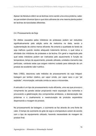 Escola Estadual de Educação Profissional [EEEP]Ensino Médio Integrado à Educação Profissional
70
Agronegócios – Alimentos e Alimentação Animal
Apesar da literatura referir-se as lectinas como sendo uma única proteína, sabe-
se que existem diversos tipos e que dois cultivares de uma mesma planta podem
ter lectinas de toxicidades diferentes.
2.4. Processamento da Soja
Os efeitos causados pelos inibidores de proteases podem ser reduzidos
significativamente pela adição extra de metionina na dieta, sendo a
suplementação de cistina menos eficiente. No entanto a qualidade do farelo de
soja melhora quando recebe adequado tratamento térmico, o qual reduz a
atividade dos inibidores de proteases e da lectina. Em geral a magnitude pela
qual estes inibidores podem ser inativados pelo aquecimento é função da
temperatura, tempo de aquecimento, pressão utilizada, umidade e tamanho das
partículas, variáveis estas que exigem máximo cuidado para obtenção de um
produto de excelente valor nutritivo.
Neto (1992), descreveu sete métodos de processamento da soja integral:
tostagem por tambor rotativo, por vapor úmido, por vapor seco e por “jet
exploder”, micronização, extrusão úmida ou seca e microondas.
A extrusão é um tipo de processamento muito eficiente, uma vez que provoca o
rompimento da parede celular propiciando maior exposição dos nutrientes e
provocando a gelatinização dos componentes amiláceos, a desnaturação das
proteínas e o cisalhamento e reestruturação de produtos expandidos
dispensando a moagem do produto.
No processamento de tostagem, o cozimento se faz através de uma fonte de
calor. O tempo de cozimento do grão de soja e a temperatura variam de acordo
com o tipo de equipamento utilizado, havendo necessidade de moagem do
produto final.
 