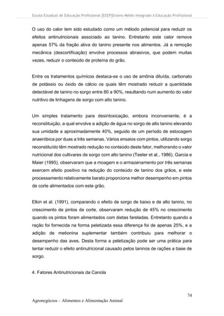 Escola Estadual de Educação Profissional [EEEP]Ensino Médio Integrado à Educação Profissional
74
Agronegócios – Alimentos e Alimentação Animal
O uso do calor tem sido estudado como um método potencial para reduzir os
efeitos antinutricionais associado ao tanino. Entretanto este calor remove
apenas 57% da fração ativa do tanino presente nos alimentos. Já a remoção
mecânica (descortificação) envolve processos abrasivos, que podem muitas
vezes, reduzir o conteúdo de proteína do grão.
Entre os tratamentos químicos destaca-se o uso de amônia diluída, carbonato
de potássio ou óxido de cálcio os quais têm mostrado reduzir a quantidade
detectável de tanino no sorgo entre 80 a 90%, resultando num aumento do valor
nutritivo de linhagens de sorgo com alto tanino.
Um simples tratamento para desintoxicação, embora inconveniente, é a
reconstituição, a qual envolve a adição de água no sorgo de alto tanino elevando
sua umidade a aproximadamente 40%, seguido de um período de estocagem
anaeróbica por duas a três semanas. Vários ensaios com pintos, utilizando sorgo
reconstituído têm mostrado redução no conteúdo deste fator, melhorando o valor
nutricional dos cultivares de sorgo com alto tanino (Teeter et al., 1986). Garcia e
Maier (1995), observaram que a moagem e o armazenamento por três semanas
exercem efeito positivo na redução do conteúdo de tanino dos grãos, e este
processamento relativamente barato proporciona melhor desempenho em pintos
de corte alimentados com este grão.
Elkin et al. (1991), comparando o efeito de sorgo de baixo e de alto tanino, no
crescimento de pintos de corte, observaram redução de 45% no crescimento
quando os pintos foram alimentados com dietas fareladas. Entretanto quando a
ração foi fornecida na forma peletizada essa diferença foi de apenas 25%, e a
adição de metionina suplementar também contribuiu para melhorar o
desempenho das aves. Desta forma a peletização pode ser uma prática para
tentar reduzir o efeito antinutricional causado pelos taninos de rações a base de
sorgo.
4. Fatores Antinutricionais da Canola
 