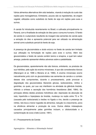 Escola Estadual de Educação Profissional [EEEP]Ensino Médio Integrado à Educação Profissional
75
Agronegócios – Alimentos e Alimentação Animal
Vários alimentos alternativos têm sido testados, visando à redução do custo das
rações para monogástricos. Entretanto, poucos são os ingredientes, de origem
vegetal, utilizados como substituto do farelo de soja em rações para aves e
suínos.
A canola foi introduzida recentemente no Brasil, e cultivada principalmente no
Paraná, com a finalidade de extração do óleo para o consumo humano. O farelo
de canola é o subproduto resultante da moagem das sementes de canola após
a extração do óleo e apresenta potencial para ser utilizado na alimentação
animal como substituto parcial do farelo de soja.
A presença de glucosinolatos e ácido erúcico no farelo de canola tem limitado
sua utilização na formulação de rações para aves e suínos. Além dos
glucosinolatos o farelo de canola contém tanino e sinapina, a qual tem sabor
amargo, podendo apresentar efeitos adversos sobre a patabilidade.
Os glucosinolatos, aparentemente não são tóxicos, entretanto, os produtos de
sua hidrólise, pela ação da enzima mirosinase, é que são considerados tóxicos
(Marangoni et al, 1996 e Moreira et al, 1996). A enzima mirosinase ocorre
naturalmente junto com os glucosinolatos nas sementes de canola e o contato
desses dois componentes, durante o processamento, pode provocar a
degradação dos glucosinolatos liberando glicose, isotiocianetos, nitrilos e
gointrilas, os quais, por sua vez interferem na atividade da glândula tireóide,
inibindo a síntese e secreção dos hormônios tireoidianos (Bell, 1984). Os
principais efeitos destes produtos hidrolíticos são: depressão da absorção de
iodo; hipertrofia e hiperplasia da tireóide, mudança na razão entre T3 e T4
(causada pelo isotiocianato) e lesões no fígado e rins, devido a presença de
nitrilos. Isto leva a menor ingestão de alimentos; redução no crescimento, piora
na eficiência alimentar e produção de ovos. Outros efeitos indesejáveis
causados principalmente pelas gointrilas incluem, a citotoxicidade e a
contaminação de ovos e leite (Liener, 1991).
4.1. Processamento da Canola
 
