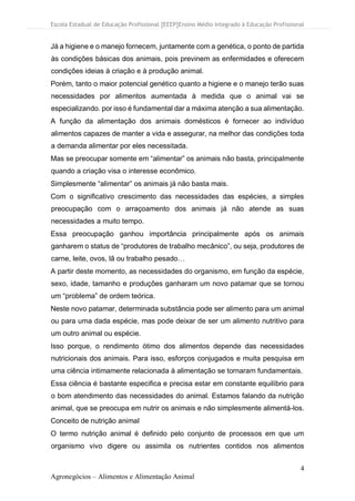 Escola Estadual de Educação Profissional [EEEP]Ensino Médio Integrado à Educação Profissional
4
Agronegócios – Alimentos e Alimentação Animal
Já a higiene e o manejo fornecem, juntamente com a genética, o ponto de partida
às condições básicas dos animais, pois previnem as enfermidades e oferecem
condições ideias à criação e à produção animal.
Porém, tanto o maior potencial genético quanto a higiene e o manejo terão suas
necessidades por alimentos aumentada à medida que o animal vai se
especializando. por isso é fundamental dar a máxima atenção a sua alimentação.
A função da alimentação dos animais domésticos é fornecer ao indivíduo
alimentos capazes de manter a vida e assegurar, na melhor das condições toda
a demanda alimentar por eles necessitada.
Mas se preocupar somente em “alimentar” os animais não basta, principalmente
quando a criação visa o interesse econômico.
Simplesmente “alimentar” os animais já não basta mais.
Com o significativo crescimento das necessidades das espécies, a simples
preocupação com o arraçoamento dos animais já não atende as suas
necessidades a muito tempo.
Essa preocupação ganhou importância principalmente após os animais
ganharem o status de “produtores de trabalho mecânico”, ou seja, produtores de
carne, leite, ovos, lã ou trabalho pesado…
A partir deste momento, as necessidades do organismo, em função da espécie,
sexo, idade, tamanho e produções ganharam um novo patamar que se tornou
um “problema” de ordem teórica.
Neste novo patamar, determinada substância pode ser alimento para um animal
ou para uma dada espécie, mas pode deixar de ser um alimento nutritivo para
um outro animal ou espécie.
Isso porque, o rendimento ótimo dos alimentos depende das necessidades
nutricionais dos animais. Para isso, esforços conjugados e muita pesquisa em
uma ciência intimamente relacionada à alimentação se tornaram fundamentais.
Essa ciência é bastante especifica e precisa estar em constante equilíbrio para
o bom atendimento das necessidades do animal. Estamos falando da nutrição
animal, que se preocupa em nutrir os animais e não simplesmente alimentá-los.
Conceito de nutrição animal
O termo nutrição animal é definido pelo conjunto de processos em que um
organismo vivo digere ou assimila os nutrientes contidos nos alimentos
 