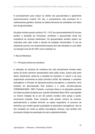 Escola Estadual de Educação Profissional [EEEP]Ensino Médio Integrado à Educação Profissional
76
Agronegócios – Alimentos e Alimentação Animal
O processamento para reduzir os efeitos dos glucosinolatos é geralmente
economicamente inviável. Por isto, o procedimento mais promissor foi o
melhoramento genético, levando ao desenvolvimento de variedades com baixo
teor de glucosinolatos.
Os grãos moídos quando cozidos a 75 - 110°C por aproximadamente 25 minutos
perdem a atividade da mirosinase, entretanto o glucosinolalo ainda fica
susceptível às enzimas bacterianas. Os glucosinolatos também podem ser
inativados pelo calor úmido e através de radiação infravermelho. O uso de
tratamento químico com ácool/amônia-hexano tem sido estudado e o seu efeito
na extração varia de 50-100% como mostrado na.
7. Raiz de Mandioca
7.1 - Princípios tóxicos da mandioca
A utilização de produtos de mandioca tem sido parcialmente limitada pelos
teores de ácido cianídrico apresentados tanto pelas raízes, quanto pela parte
aérea. Geralmente, atribui-se a toxidade da mandioca “in natura” e de seus
subprodutos unicamente ao ácido cianídrico (HCN). Na realidade, o complexo
toxicogênico é formado de glicosídio-acetona-cianogênico e apresenta como
produtos de decomposição final acetona e o ácido cianídrico-glicose
(TIESENHAUSEN, 1987). Portanto, o princípio tóxico é um glicosídio presente
em todas as partes da planta que, quando hidrolisado libera HCN, cuja ingestão
ou mesmo inalação de ar por ele poluído constitui sério perigo a saúde,
provocando toxidade. Esse composto inibe grande número de enzimas,
particularmente a oxidase terminal, na cadeia respiratória. O consumo de
alimentos que contêm grande quantidade de glicosídios cianogênicos, não só
tem resultado em morte ou efeitos neurológicos crônicos, mas também tem
provocado inibição da penetração de iodo na glândula tireóide.
 