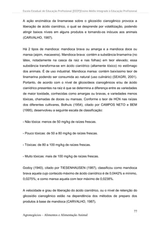 Escola Estadual de Educação Profissional [EEEP]Ensino Médio Integrado à Educação Profissional
77
Agronegócios – Alimentos e Alimentação Animal
A ação enzimática da linamarase sobre o glicosídio cianogênico provoca a
liberação de ácido cianídrico, o qual se desprende por volatilização, podendo
atingir baixos níveis em alguns produtos e tornando-os inócuos aos animais
(CARVALHO, 1987).
Há 2 tipos de mandioca: mandioca brava ou amarga e a mandioca doce ou
mansa (aipim, macaxeira). Mandioca brava: contém a substância linamarina (no
látex, notadamente na casca da raiz e nas folhas) em teor elevado; essa
substância transforma-se em ácido cianídrico (altamente tóxico) no estômago
dos animais. É de uso industrial. Mandioca mansa: contém baixíssimo teor de
linamarina podendo ser consumida ao natural (uso culinário) (SEAGRI, 2001).
Portanto, de acordo com o nível de glicosídeos cianogênicos e/ou de ácido
cianídrico presentes na raiz é que se determina a diferença entre as variedades
de maior toxidade, conhecidas como amargas ou bravas, e variedades menos
tóxicas, chamadas de doces ou mansas. Conforme o teor de HCN nas raízes
dos diferentes cultivares, Bolhuis (1954), citado por CAMPOS NETO e BEM
(1995), desenvolveu a seguinte escala de classificação:
- Não tóxica: menos de 50 mg/kg de raízes frescas.
- Pouco tóxicas: de 50 a 80 mg/kg de raízes frescas.
- Tóxicas: de 80 a 100 mg/kg de raízes frescas.
- Muito tóxicas: mais de 100 mg/kg de raízes frescas.
Godoy (1940), citado por TIESENHAUSEN (1987), classificou como mandioca
brava aquela cujo conteúdo máximo de ácido cianídrico é de 0,0442% e mínimo,
0,0275%; e como mansa aquela com teor máximo de 0,0238%.
A velocidade e grau de liberação do ácido cianídrico, ou o nível de retenção do
glicosídio cianogênico estão na dependência dos métodos de preparo dos
produtos à base de mandioca (CARVALHO, 1987).
 