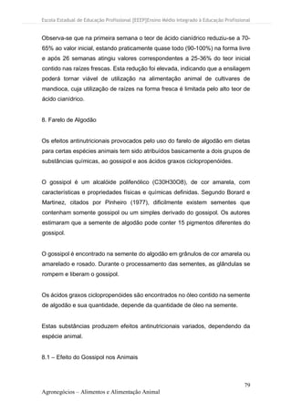 Escola Estadual de Educação Profissional [EEEP]Ensino Médio Integrado à Educação Profissional
79
Agronegócios – Alimentos e Alimentação Animal
Observa-se que na primeira semana o teor de ácido cianídrico reduziu-se a 70-
65% ao valor inicial, estando praticamente quase todo (90-100%) na forma livre
e após 26 semanas atingiu valores correspondentes a 25-36% do teor inicial
contido nas raízes frescas. Esta redução foi elevada, indicando que a ensilagem
poderá tornar viável de utilização na alimentação animal de cultivares de
mandioca, cuja utilização de raízes na forma fresca é limitada pelo alto teor de
ácido cianídrico.
8. Farelo de Algodão
Os efeitos antinutricionais provocados pelo uso do farelo de algodão em dietas
para certas espécies animais tem sido atribuídos basicamente a dois grupos de
substâncias químicas, ao gossipol e aos ácidos graxos ciclopropenóides.
O gossipol é um alcalóide polifenólico (C30H30O8), de cor amarela, com
características e propriedades físicas e químicas definidas. Segundo Borard e
Martinez, citados por Pinheiro (1977), dificilmente existem sementes que
contenham somente gossipol ou um simples derivado do gossipol. Os autores
estimaram que a semente de algodão pode conter 15 pigmentos diferentes do
gossipol.
O gossipol é encontrado na semente do algodão em grânulos de cor amarela ou
amarelado e rosado. Durante o processamento das sementes, as glândulas se
rompem e liberam o gossipol.
Os ácidos graxos ciclopropenóides são encontrados no óleo contido na semente
de algodão e sua quantidade, depende da quantidade de óleo na semente.
Estas substâncias produzem efeitos antinutricionais variados, dependendo da
espécie animal.
8.1 – Efeito do Gossipol nos Animais
 