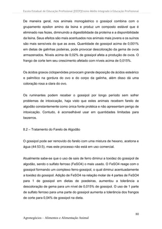 Escola Estadual de Educação Profissional [EEEP]Ensino Médio Integrado à Educação Profissional
80
Agronegócios – Alimentos e Alimentação Animal
De maneira geral, nos animais monogástrico o gossipol combina com o
grupamento epsilon amino da lisina e produz um composto estável que é
eliminado nas fezes, diminuindo a digestibilidade da proteína e a disponibilidade
da lisina. Seus efeitos são mais acentuados nos animais mais jovens e os suínos
são mais sensíveis do que as aves. Quantidade de gossipol acima de 0,001%
em dietas de galinhas podeiras, pode provocar descoloração da gema de ovos
armazenados. Níveis acima de 0,02% de gossipol afeta a produção de ovos. O
frango de corte tem seu crescimento afetado com níveis acima de 0,015%.
Os ácidos graxos ciclopenóides provocam grande deposição de ácidos esteárico
e palmítico na gordura do ovo e do corpo da galinha, além disso dá uma
coloração rosa a clara do ovo.
Os ruminantes podem receber o gossipol por longo período sem sofrer
problemas de intoxicação, haja visto que estes animais recebem farelo de
algodão constantemente como única fonte protéica e não apresentam perigo de
intoxicação. Contudo, é aconselhável usar em quantidades limitadas para
bezerros.
8.2 – Tratamento do Farelo de Algodão
O gossipol pode ser removido do farelo com uma mistura de hexano, acetona e
água (44:53:5), mas este processo não está em uso comercial.
Atualmente sabe-se que o uso de sais de ferro diminui a toxidez do gossipol de
algodão, sendo o sulfato ferroso (FeSO4) o mais usado. O FeSO4 reage com o
gossipol formando um complexo ferro-gossipol, o qual diminui acentuadamente
a toxidez do gossipol. Adição de FeSO4 na relação molar de 4 partes de FeSO4
para 1 de gossipol em dietas de poedeiras, aumentou a tolerância a
descoloração de gema para um nível de 0,015% de gossipol. O uso de 1 parte
de sulfato ferroso para uma parte do gossipol aumenta a tolerância dos frangos
de corte para 0,04% de gossipol na dieta.
 