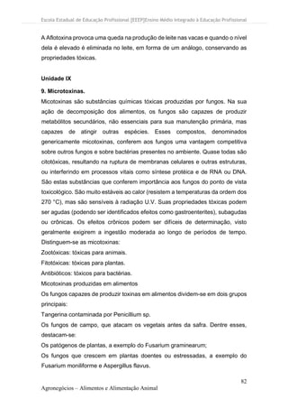 Escola Estadual de Educação Profissional [EEEP]Ensino Médio Integrado à Educação Profissional
82
Agronegócios – Alimentos e Alimentação Animal
A Aflotoxina provoca uma queda na produção de leite nas vacas e quando o nível
dela é elevado é eliminada no leite, em forma de um análogo, conservando as
propriedades tóxicas.
Unidade IX
9. Microtoxinas.
Micotoxinas são substâncias químicas tóxicas produzidas por fungos. Na sua
ação de decomposição dos alimentos, os fungos são capazes de produzir
metabólitos secundários, não essenciais para sua manutenção primária, mas
capazes de atingir outras espécies. Esses compostos, denominados
genericamente micotoxinas, conferem aos fungos uma vantagem competitiva
sobre outros fungos e sobre bactérias presentes no ambiente. Quase todas são
citotóxicas, resultando na ruptura de membranas celulares e outras estruturas,
ou interferindo em processos vitais como síntese protéica e de RNA ou DNA.
São estas substâncias que conferem importância aos fungos do ponto de vista
toxicológico. São muito estáveis ao calor (resistem a temperaturas da ordem dos
270 °C), mas são sensíveis à radiação U.V. Suas propriedades tóxicas podem
ser agudas (podendo ser identificados efeitos como gastroenterites), subagudas
ou crônicas. Os efeitos crônicos podem ser difíceis de determinação, visto
geralmente exigirem a ingestão moderada ao longo de períodos de tempo.
Distinguem-se as micotoxinas:
Zootóxicas: tóxicas para animais.
Fitotóxicas: tóxicas para plantas.
Antibióticos: tóxicos para bactérias.
Micotoxinas produzidas em alimentos
Os fungos capazes de produzir toxinas em alimentos dividem-se em dois grupos
principais:
Tangerina contaminada por Penicillium sp.
Os fungos de campo, que atacam os vegetais antes da safra. Dentre esses,
destacam-se:
Os patógenos de plantas, a exemplo do Fusarium graminearum;
Os fungos que crescem em plantas doentes ou estressadas, a exemplo do
Fusarium moniliforme e Aspergillus flavus.
 