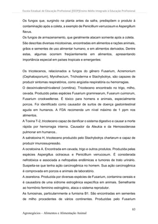 Escola Estadual de Educação Profissional [EEEP]Ensino Médio Integrado à Educação Profissional
83
Agronegócios – Alimentos e Alimentação Animal
Os fungos que, surgindo na planta antes da safra, predispõem o produto à
contaminação após a coleta, a exemplo de Penicillium verrucosum e Aspergillum
flavus.
Os fungos de armazenamento, que geralmente atacam somente após a coleta.
São descritas diversas micotoxinas, encontradas em alimentos e rações animais,
grãos e sementes de uso alimentar humano, e em alimentos derivados. Dentre
estas, algumas ocorrem freqüentemente em alimentos, apresentando
importância especial em países tropicais e emergentes:
Os tricotecenos, relacionados a fungos do gênero Fusarium, Acremonium
(Cephalosporium), Myrothecium, Trichoderma e Stachybotrys, são capazes de
produzir sintomas respiratórios, como angústia respiratória ou hemorragias.
O deoxinivalenol/nivalenol (vomitina). Tricoteceno encontrado no trigo, milho,
cevada. Produzido pelas espécies Fusarium graminearum, Fusarum cuimorum,
Fusarium crookwellense. É tóxico para homens e animais, especialmente
porcos. Foi identificado como causador de surtos de doença gastointestinal
aguda em humanos. A FDA recomenda um nível máximo de 1 ppm nos
alimentos.
A Toxina T-2, tricoteceno capaz de danificar o sistema digestivo e causar a morte
rápida por hemorragia interna. Causador da Aleukia e da Hemossiderose
pulmonar em humanos..
A satratoxina H, tricoteceno produzido pelo Stachybotrys chartarum e capaz de
produzir imunossupressão.
A ocratoxina A. Encontrada em cevada, trigo e outros produtos. Produzida pelas
espécies Aspergillus octraceus e Penicillium verrucosum. É considerada
nefrotóxica e associada a nefropatias endêmicas e tumores de trato urinário.
Suspeita-se que tenha ação carcinogênica no homem. Sua ação carcinogênica
é comprovada em porcos e animais de laboratório.
A zearelona. Produzida por diversas espécies de Fusarium, contamina cereais e
é causadora de uma sídrome estrogênica específica em animais. Semelhante
ao hormônio feminino estrogênio, ataca o sistema reprodutor.
As fumosinas, particularnmente a fumisina B1. São encontradas em sementes
de milho procedentes de vários continentes. Produzidas pelo Fusarium
 