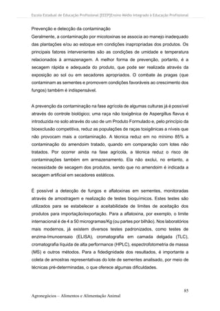 Escola Estadual de Educação Profissional [EEEP]Ensino Médio Integrado à Educação Profissional
85
Agronegócios – Alimentos e Alimentação Animal
Prevenção e detecção da contaminação
Geralmente, a contaminação por micotoxinas se associa ao manejo inadequado
das plantações e/ou ao estoque em condições inapropriadas dos produtos. Os
principais fatores intervenientes são as condições de umidade e temperatura
relacionados à armazenagem. A melhor forma de prevenção, portanto, é a
secagem rápida e adequada do produto, que pode ser realizada através da
exposição ao sol ou em secadores apropriados. O combate às pragas (que
contaminam as sementes e promovem condições favoráveis ao crescimento dos
fungos) também é indispensável.
A prevenção da contaminação na fase agrícola de algumas culturas já é possível
através do controle biológico; uma raça não toxigênica de Aspergillus flavus é
introduzida no solo através do uso de um Produto Formulado e, pelo princípio da
bioexclusão competitiva, reduz as populações de raças toxigênicas a níveis que
não provocam mais a contaminação. A técnica reduz em no mínimo 85% a
contaminação do amendoim tratado, quando em comparação com lotes não
tratados. Por ocorrer ainda na fase agrícola, a técnica reduz o risco de
contaminações também em armazenamento. Ela não exclui, no entanto, a
necessidade de secagem dos produtos, sendo que no amendoim é indicada a
secagem artificial em secadores estáticos.
É possível a detecção de fungos e aflatoxinas em sementes, monitoradas
através de amostragem e realização de testes bioquímicos. Estes testes são
utilizados para se estabelecer a aceitabilidade de limites de aceitação dos
produtos para importação/exportação. Para a aflatoxina, por exemplo, o limite
internacional é de 4 a 50 microgramas/Kg (ou partes por bilhão). Nos laboratórios
mais modernos, já existem diversos testes padronizados, como testes de
enzima-Imunoensaio (ELISA), cromatografia em camada delgada (TLC),
cromatografia líquida de alta performance (HPLC), espectrofotometria de massa
(MS) e outros métodos. Para a fidedignidade dos resultados, é importante a
coleta de amostras representativas do lote de sementes analisado, por meio de
técnicas pré-determinadas, o que oferece algumas dificuldades.
 