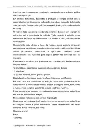 Escola Estadual de Educação Profissional [EEEP]Ensino Médio Integrado à Educação Profissional
5
Agronegócios – Alimentos e Alimentação Animal
ingeridos, usando-os para seu crescimento, manutenção, reparação dos tecidos
corporais e produção.
Em animais domésticos, destinados a produção, a nutrição animal será a
responsável por contribuir com a elaboração de produtos (produção de leite pela
vaca, produção de ovos pelas galinhas ou deposição de gordura pelos animais
de corte).
O valor de toda substância considerada alimento é baseado em seu teor de
nutrientes, daí a importância da nutrição. Todo nutriente é definido como
constituinte, ou grupo de constituintes dos alimentos, de igual composição
química geral.
Considerando esta ciência, a base da nutrição animal procura considerar
primeiramente os nutrientes e depois os alimentos. Assim os técnicos da nutrição
animal (zootecnistas, veterinários e agrônomos) precisam pensar
essencialmente nos nutrientes para depois pensar nos alimentos que os
integram.
E esses nutrientes são muitos. Atualmente os conhecidos pela ciência consistem
em pelo menos:
12 aminoácidos essenciais e suas inter-relações com os demais;
17 vitaminas;
15 ou mais minerais, ácidos graxos, glicídios.
Há ainda outros fatores que ainda nem foram totalmente identificados.
Por isso, cabe aos profissionais da nutrição conhecerem profundamente as
características e necessidades de cada espécie e categoria animal, formulando
a nutrição mais completa que atenda às suas exigências nutritivas.
Estas necessidades, passam, prioritariamente pelas necessidades metabólicas
dos animais, que veremos a seguir.
Necessidades metabólicas dos animais de produção
Usualmente, na nutrição animal, o entendimento das necessidades metabólicas
da categoria animal é parte fundamental. Essas necessidades irão variar
conforme muitas variáveis, tais como:
Categoria animal;
Raça;
Tamanho;
 