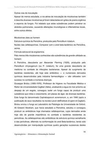 Escola Estadual de Educação Profissional [EEEP]Ensino Médio Integrado à Educação Profissional
86
Agronegócios – Alimentos e Alimentação Animal
Outras vias de inoculação
Apesar de menos estudada, a via aérea de inoculação de micotoxinas também
é descrita.diversas micotoxinas já foram detectadas em grãos de poeira orgânica
e esporos de fungos. Foi relatado que estas substâncias podem penetrar os
alvéolos pulmonares, causando alterações imunológicas e inflamatórias locais,
entre outros efeitos.
Micotoxinas úteis ao homem
Estrutura química da Penicilina, produzida pelo Penicillium notatum.
Núcleo das cefalosporinas. Comparar com o anel beta-lactâmico da Penicilina,
acima.
Fórmula estrutural da ergotamina.
Pelo menos três micotoxinas conhecidas são substâncias de grande utilidade ao
homem:
A Penicilina, descoberta por Alexander Fleming (1928), produzida pelo
Penicillium chrysogenum (ou P. notatum), foi uma grande descoberta da
medicina no combate às infecções bacterianas. Apesar do surgimento de
bactérias resistentes, até hoje este antibiótico --- e numerosos derivados
químicos desenvolvidos pela indústria farmacológica --- são utilizados com
sucesso no combate a inúmeras doenças.
Giuseppe Brotzu (1895-1976), Professor de Higiene na Faculdade Médica e
Reitor da Universidadede Caglliari (Itália), analisando a água do mar próximo ao
despejo de um esgoto, conseguiu isolar um fungo capaz de produzir uma
substância que inibia o crescimento, em placas de ágar, de diversas bactérias.
Este fungo foi denominado Cephalosporum acremonium, e, em 1946 (após a
publicação de seus resultados na revista Lavori dellÍnstituto di igieni di Cagliari),
Brotzu enviou o fungo ao Laboratório de Patologia da Universidade de Oxford.
Ali Edward Abraham, que havia estudado a Penicilina, estudou e conseguiu
produzir os antibióticos hoje chamados cefalosporinas, cujos derivados ainda
hoje são de grande importância no combate a bactérias resistentes às
penicilinas. As cefalosporinas são antibióticos de estrutura química semelhante
à das penicilinas, diferindo na conformação do anel Beta-lactâmico, tendo sido
desenvolvidas por manipulação químicas quatro gerações sucessivas destes
 