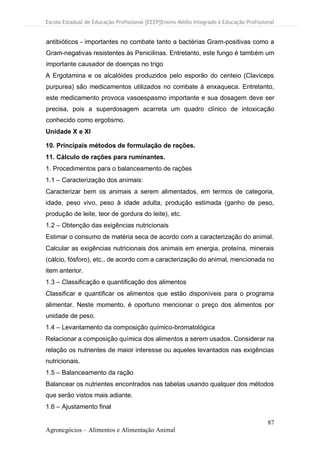 Escola Estadual de Educação Profissional [EEEP]Ensino Médio Integrado à Educação Profissional
87
Agronegócios – Alimentos e Alimentação Animal
antibióticos - importantes no combate tanto a bactérias Gram-positivas como a
Gram-negativas resistentes às Penicilinas. Entretanto, este fungo é também um
importante causador de doenças no trigo
A Ergotamina e os alcalóides produzidos pelo esporão do centeio (Claviceps
purpurea) são medicamentos utilizados no combate à enxaqueca. Entretanto,
este medicamento provoca vasoespasmo importante e sua dosagem deve ser
precisa, pois a superdosagem acarreta um quadro clínico de intoxicação
conhecido como ergotismo.
Unidade X e XI
10. Principais métodos de formulação de rações.
11. Cálculo de rações para ruminantes.
1. Procedimentos para o balanceamento de rações
1.1 – Caracterização dos animais:
Caracterizar bem os animais a serem alimentados, em termos de categoria,
idade, peso vivo, peso à idade adulta, produção estimada (ganho de peso,
produção de leite, teor de gordura do leite), etc.
1.2 – Obtenção das exigências nutricionais
Estimar o consumo de matéria seca de acordo com a caracterização do animal.
Calcular as exigências nutricionais dos animais em energia, proteína, minerais
(cálcio, fósforo), etc., de acordo com a caracterização do animal, mencionada no
item anterior.
1.3 – Classificação e quantificação dos alimentos
Classificar e quantificar os alimentos que estão disponíveis para o programa
alimentar. Neste momento, é oportuno mencionar o preço dos alimentos por
unidade de peso.
1.4 – Levantamento da composição químico-bromatológica
Relacionar a composição química dos alimentos a serem usados. Considerar na
relação os nutrientes de maior interesse ou aqueles levantados nas exigências
nutricionais.
1.5 – Balanceamento da ração
Balancear os nutrientes encontrados nas tabelas usando qualquer dos métodos
que serão vistos mais adiante.
1.6 – Ajustamento final
 