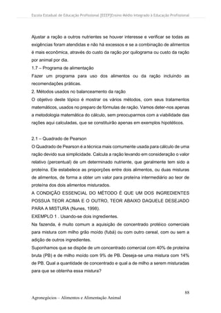 Escola Estadual de Educação Profissional [EEEP]Ensino Médio Integrado à Educação Profissional
88
Agronegócios – Alimentos e Alimentação Animal
Ajustar a ração a outros nutrientes se houver interesse e verificar se todas as
exigências foram atendidas e não há excessos e se a combinação de alimentos
é mais econômica, através do custo da ração por quilograma ou custo da ração
por animal por dia.
1.7 – Programa de alimentação
Fazer um programa para uso dos alimentos ou da ração incluindo as
recomendações práticas.
2. Métodos usados no balanceamento da ração
O objetivo deste tópico é mostrar os vários métodos, com seus tratamentos
matemáticos, usados no preparo de fórmulas de ração. Vamos deter-nos apenas
a metodologia matemática do cálculo, sem preocuparmos com a viabilidade das
rações aqui calculadas, que se constituirão apenas em exemplos hipotéticos.
2.1 – Quadrado de Pearson
O Quadrado de Pearson é a técnica mais comumente usada para cálculo de uma
ração devido sua simplicidade. Calcula a ração levando em consideração o valor
relativo (percentual) de um determinado nutriente, que geralmente tem sido a
proteína. Ele estabelece as proporções entre dois alimentos, ou duas misturas
de alimentos, de forma a obter um valor para proteína intermediário ao teor de
proteína dos dois alimentos misturados.
A CONDIÇÃO ESSENCIAL DO MÉTODO É QUE UM DOS INGREDIENTES
POSSUA TEOR ACIMA E O OUTRO, TEOR ABAIXO DAQUELE DESEJADO
PARA A MISTURA (Nunes, 1998).
EXEMPLO 1 . Usando-se dois ingredientes.
Na fazenda, é muito comum a aquisição de concentrado protéico comerciais
para mistura com milho grão moído (fubá) ou com outro cereal, com ou sem a
adição de outros ingredientes.
Suponhamos que se dispõe de um concentrado comercial com 40% de proteína
bruta (PB) e de milho moído com 9% de PB. Deseja-se uma mistura com 14%
de PB. Qual a quantidade de concentrado e qual a de milho a serem misturadas
para que se obtenha essa mistura?
 