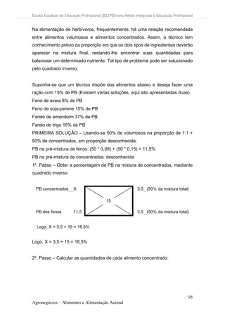 Escola Estadual de Educação Profissional [EEEP]Ensino Médio Integrado à Educação Profissional
95
Agronegócios – Alimentos e Alimentação Animal
Na alimentação de herbívoros, frequentemente, há uma relação recomendada
entre alimentos volumosos e alimentos concentrados. Assim, o técnico tem
conhecimento prévio da proporção em que os dois tipos de ingredientes deverão
aparecer na mistura final, restando-lhe encontrar suas quantidades para
balancear um determinado nutriente. Tal tipo de problema pode ser solucionado
pelo quadrado inverso.
Suponha-se que um técnico dispõe dos alimentos abaixo e deseja fazer uma
ração com 15% de PB (Existem várias soluções, aqui são apresentadas duas).
Feno de aveia 8% de PB
Feno de soja-perene 15% de PB
Farelo de amendoim 37% de PB
Farelo de trigo 16% de PB
PRIMEIRA SOLUÇÃO – Usando-se 50% de volumosos na proporção de 1:1 +
50% de concentrados, em proporção desconhecida.
PB na pré-mistura de fenos: (50 * 0,08) + (50 * 0,15) = 11,5%
PB na pré-mistura de concentrados: desconhecida
1º. Passo – Obter a porcentagem de PB na mistura de concentrados, mediante
quadrado inverso:
Logo, X = 3,5 + 15 = 18,5%
2º. Passo – Calcular as quantidades de cada alimento concentrado:
 