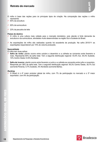 Retrato do mercado


     O milho é base das rações para os principais tipos de criação. Na composição das rações o milho
       representa:
      64% da avicultura

      65% da suinocultura

      23% da pecuária de leite

     Países de destino
      O milho é uma cultura mais voltada para o mercado doméstico, pois atende à forte demanda da
        avicultura e da suinocultura, atividades muito desenvolvidas na região Sul e Sudeste do Brasil.

      As exportações de milho são realizadas quando há excedente de produção. Na safra 2010/11 as
       exportações responderam por 15% do volume produzido.

     Sazonalidade
     O milho tem duas safras:
      Safra de verão: plantio ocorre entre outubro e dezembro e a colheita se concentra entre fevereiro e
       maio. Representa 64% da safra total. Tem a seguinte distribuição regional: 43,4% Sul, 30,3% Sudeste,
       10% Centro Oeste,12,8% Nordeste.

      Safra de inverno: plantio ocorre entre fevereiro e junho e a colheita se concentra entre julho e novembro.
       Responde por 36% da safra total. Tem a seguinte distribuição regional: 59,3% Centro Oeste, 30,7% Sul
       (somente Paraná), 5,7% Sudeste, 3% Nordeste (somente Bahia).

     Ranking
      O Brasil é o 4º maior produtor global de milho, com 7% de participação no mercado e o 3º maior
       exportador, com 9% de participação.




15         Departamento de Pesquisas e Estudos Econômicos
 