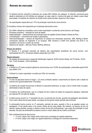 Retrato do mercado


      O rebanho bovino nacional é estimado em quase 200 milhões de cabeças. O rebanho comercial para
       abate é estimado em 40 milhões de cabeças, ou seja, este é o volume de gado em idade e peso ideal
       para abate. O restante do rebanho se divide entre vacas de leite, bezerros e boi magro.

      As exportações respondem por 17% da produção nacional de carne bovina.

     O complexo carnes vem passando por mudanças estruturais como:

      Em 2004 o Brasil se consolidou como maior exportador mundial de carne bovina e de frango;
      Processo produtivo – redução do ciclo de abate;
      Regionalização – deslocamento da produção para as regiões Centro-Oeste e Norte do País;
      Consolidação – movimento de fusões e aquisições;
      Internacionalização – compra de frigoríficos no exterior por empresas nacionais. JBS, Marfrig e Bertin
       compraram plantas na Argentina e no Uruguai. JBS comprou a Swift com plantas nos EUA e na
       Austrália e se tornou o maior do mundo;
      Abertura de capital – JBS (ex-Friboi), Marfrig, Minerva.

     Países de destino
      A Rússia é o principal mercado de destino das exportações brasileiras de carne bovina, com
        participação de 27%. Os países árabes respondem por 30%.

     Regionalização
      Os abates de bovinos tem a seguinte distribuição regional: 34,8% Centro-Oeste, 22,7% Norte, 18,2%
       Sul, 13,5% Sudeste, 10,8% Nordeste.

     Ranking
      O Brasil é o 2º maior produtor global de carne bovina com 15,9% de participação, antecedido pelos EUA
       que detém 21%.

      O Brasil é o maior exportador mundial com 20% do mercado.

     Sazonalidade
      O ciclo da pecuária bovina é longo – 2,5 anos contando desde o nascimento do bezerro até o abate do
       animal com aproximadamente 15 arrobas.

      O sistema de criação de bovinos no Brasil é a pecuária extensiva, ou seja, o boi é criado solto no pasto,
       alimentado à base de capim.

      O sistema de confinamento, que é a criação do boi à base de ração em pequenos espaços, responde
       por apenas 5% do total de abates.

      A safra bovina ocorre no 1º semestre do ano, no período de chuvas, quando há pastagens abundantes.
       Com maior oferta de boi para abate, os preços do boi gordo nesse período são menores.

      A entressafra bovina ocorre no 2º semestre, período da seca, quando o frio e as geadas secam as
       pastagens. O boi perde peso e há menor oferta de boi para abate. No entanto, os preços do boi se
       elevam nesse período, porque a oferta é maior de boi de confinamento, cujo custo de produção é mais
       elevado. No pico da entressafra (outubro) ocorre o maior abate de boi macho confinado.

      Nos confinamentos há dois turnos:
            1º turno: aloja o boi magro entre maio-junho e entrega em agosto-setembro
            2º turno: aloja o boi magro em agosto-setembro e entrega em novembro-dezembro




17         Departamento de Pesquisas e Estudos Econômicos
 