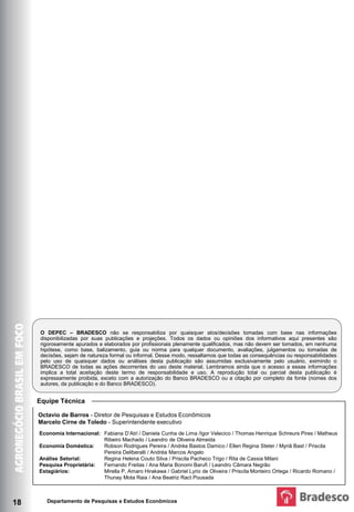 O DEPEC – BRADESCO não se responsabiliza por quaisquer atos/decisões tomadas com base nas informações
      disponibilizadas por suas publicações e projeções. Todos os dados ou opiniões dos informativos aqui presentes são
      rigorosamente apurados e elaborados por profissionais plenamente qualificados, mas não devem ser tomados, em nenhuma
      hipótese, como base, balizamento, guia ou norma para qualquer documento, avaliações, julgamentos ou tomadas de
      decisões, sejam de natureza formal ou informal. Desse modo, ressaltamos que todas as consequências ou responsabilidades
      pelo uso de quaisquer dados ou análises desta publicação são assumidas exclusivamente pelo usuário, eximindo o
      BRADESCO de todas as ações decorrentes do uso deste material. Lembramos ainda que o acesso a essas informações
      implica a total aceitação deste termo de responsabilidade e uso. A reprodução total ou parcial desta publicação é
      expressamente proibida, exceto com a autorização do Banco BRADESCO ou a citação por completo da fonte (nomes dos
      autores, da publicação e do Banco BRADESCO).


     Equipe Técnica

     Octavio de Barros - Diretor de Pesquisas e Estudos Econômicos
     Marcelo Cirne de Toledo - Superintendente executivo
     Economia Internacional: Fabiana D’Atri / Daniela Cunha de Lima /Igor Velecico / Thomas Henrique Schreurs Pires / Matheus
                             Ribeiro Machado / Leandro de Oliveira Almeida
     Economia Doméstica:     Robson Rodrigues Pereira / Andréa Bastos Damico / Ellen Regina Steter / Myriã Bast / Priscila
                             Pereira Deliberalli / Andréa Marcos Angelo
     Análise Setorial:       Regina Helena Couto Silva / Priscila Pacheco Trigo / Rita de Cassia Milani
     Pesquisa Proprietária:  Fernando Freitas / Ana Maria Bonomi Barufi / Leandro Câmara Negrão
     Estagiários:            Mirella P. Amaro Hirakawa / Gabriel Lyrio de Oliveira / Priscila Monteiro Ortega / Ricardo Romano /
                             Thunay Mota Raia / Ana Beatriz Ract Pousada



18      Departamento de Pesquisas e Estudos Econômicos
 